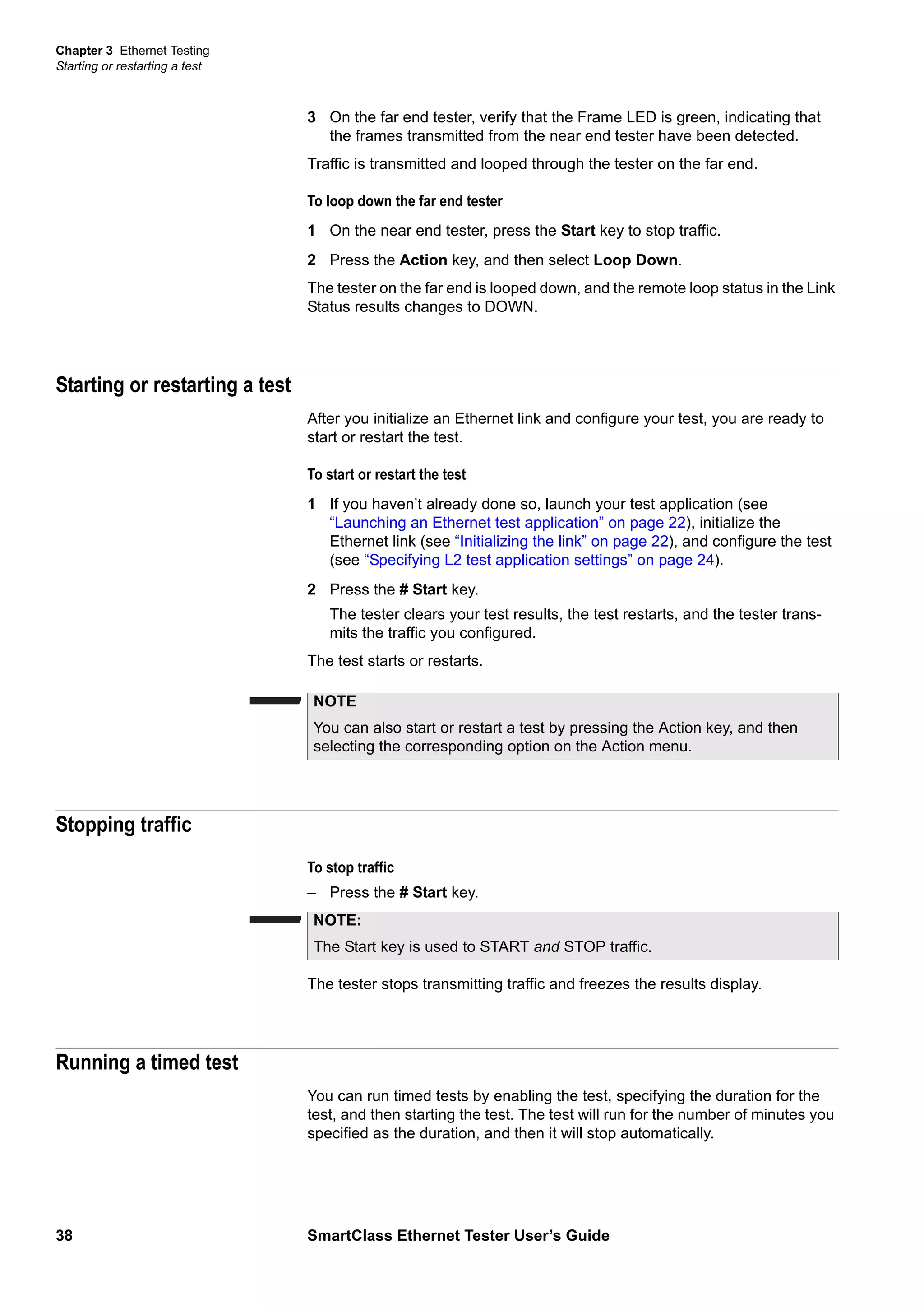 Chapter 3 Ethernet Testing
Starting or restarting a test
38 SmartClass Ethernet Tester User’s Guide
3 On the far end tester, verify that the Frame LED is green, indicating that
the frames transmitted from the near end tester have been detected.
Traffic is transmitted and looped through the tester on the far end.
To loop down the far end tester
1 On the near end tester, press the Start key to stop traffic.
2 Press the Action key, and then select Loop Down.
The tester on the far end is looped down, and the remote loop status in the Link
Status results changes to DOWN.
Starting or restarting a test
After you initialize an Ethernet link and configure your test, you are ready to
start or restart the test.
To start or restart the test
1 If you haven’t already done so, launch your test application (see
“Launching an Ethernet test application” on page 22), initialize the
Ethernet link (see “Initializing the link” on page 22), and configure the test
(see “Specifying L2 test application settings” on page 24).
2 Press the # Start key.
The tester clears your test results, the test restarts, and the tester trans-
mits the traffic you configured.
The test starts or restarts.
Stopping traffic
To stop traffic
– Press the # Start key.
The tester stops transmitting traffic and freezes the results display.
Running a timed test
You can run timed tests by enabling the test, specifying the duration for the
test, and then starting the test. The test will run for the number of minutes you
specified as the duration, and then it will stop automatically.
NOTE
You can also start or restart a test by pressing the Action key, and then
selecting the corresponding option on the Action menu.
NOTE:
The Start key is used to START and STOP traffic.
 