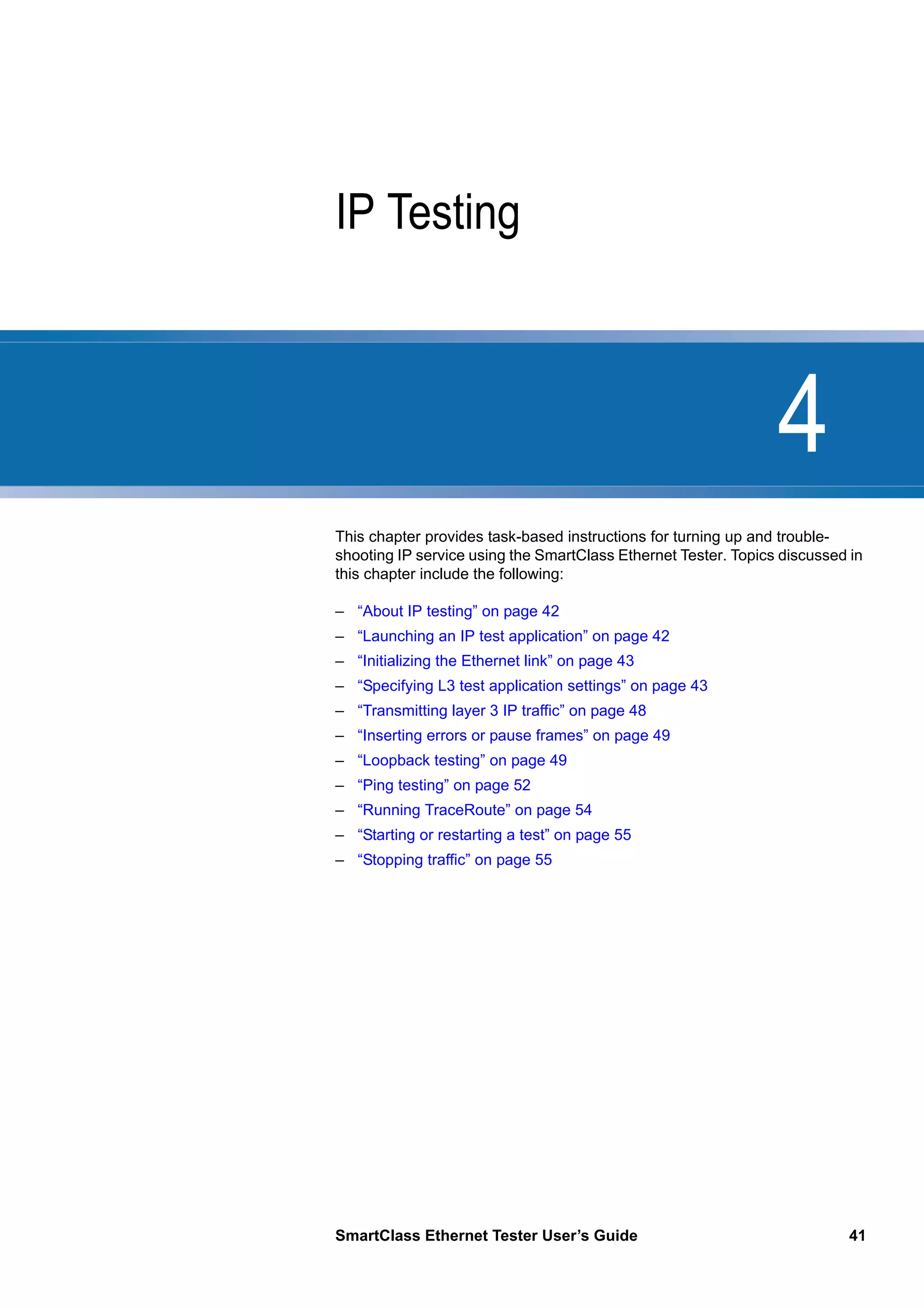 4
SmartClass Ethernet Tester User’s Guide 41
Chapter 4 IP Testing
This chapter provides task-based instructions for turning up and trouble-
shooting IP service using the SmartClass Ethernet Tester. Topics discussed in
this chapter include the following:
– “About IP testing” on page 42
– “Launching an IP test application” on page 42
– “Initializing the Ethernet link” on page 43
– “Specifying L3 test application settings” on page 43
– “Transmitting layer 3 IP traffic” on page 48
– “Inserting errors or pause frames” on page 49
– “Loopback testing” on page 49
– “Ping testing” on page 52
– “Running TraceRoute” on page 54
– “Starting or restarting a test” on page 55
– “Stopping traffic” on page 55
 