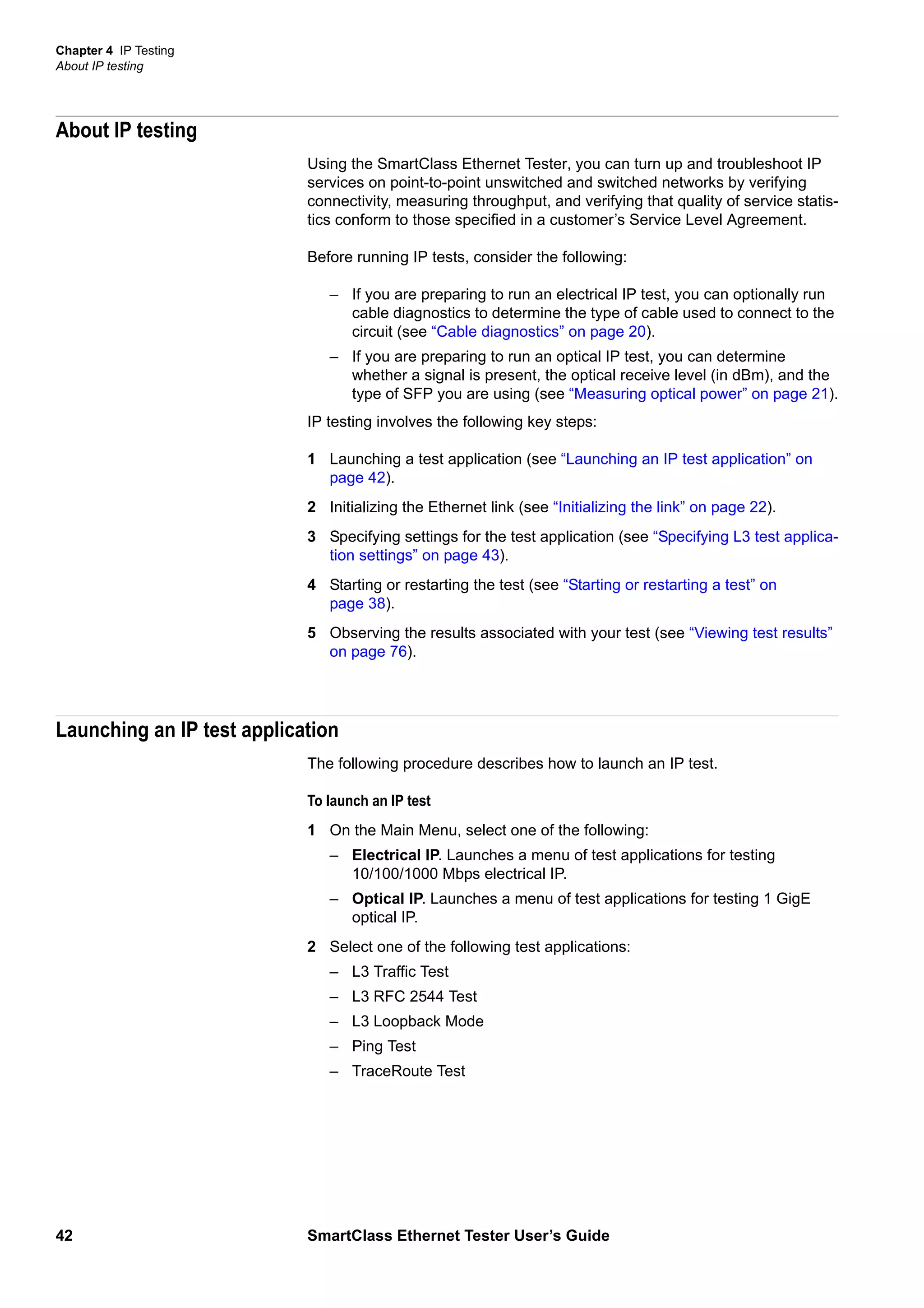 Chapter 4 IP Testing
About IP testing
42 SmartClass Ethernet Tester User’s Guide
About IP testing
Using the SmartClass Ethernet Tester, you can turn up and troubleshoot IP
services on point-to-point unswitched and switched networks by verifying
connectivity, measuring throughput, and verifying that quality of service statis-
tics conform to those specified in a customer’s Service Level Agreement.
Before running IP tests, consider the following:
– If you are preparing to run an electrical IP test, you can optionally run
cable diagnostics to determine the type of cable used to connect to the
circuit (see “Cable diagnostics” on page 20).
– If you are preparing to run an optical IP test, you can determine
whether a signal is present, the optical receive level (in dBm), and the
type of SFP you are using (see “Measuring optical power” on page 21).
IP testing involves the following key steps:
1 Launching a test application (see “Launching an IP test application” on
page 42).
2 Initializing the Ethernet link (see “Initializing the link” on page 22).
3 Specifying settings for the test application (see “Specifying L3 test applica-
tion settings” on page 43).
4 Starting or restarting the test (see “Starting or restarting a test” on
page 38).
5 Observing the results associated with your test (see “Viewing test results”
on page 76).
Launching an IP test application
The following procedure describes how to launch an IP test.
To launch an IP test
1 On the Main Menu, select one of the following:
– Electrical IP. Launches a menu of test applications for testing
10/100/1000 Mbps electrical IP.
– Optical IP. Launches a menu of test applications for testing 1 GigE
optical IP.
2 Select one of the following test applications:
– L3 Traffic Test
– L3 RFC 2544 Test
– L3 Loopback Mode
– Ping Test
– TraceRoute Test
 