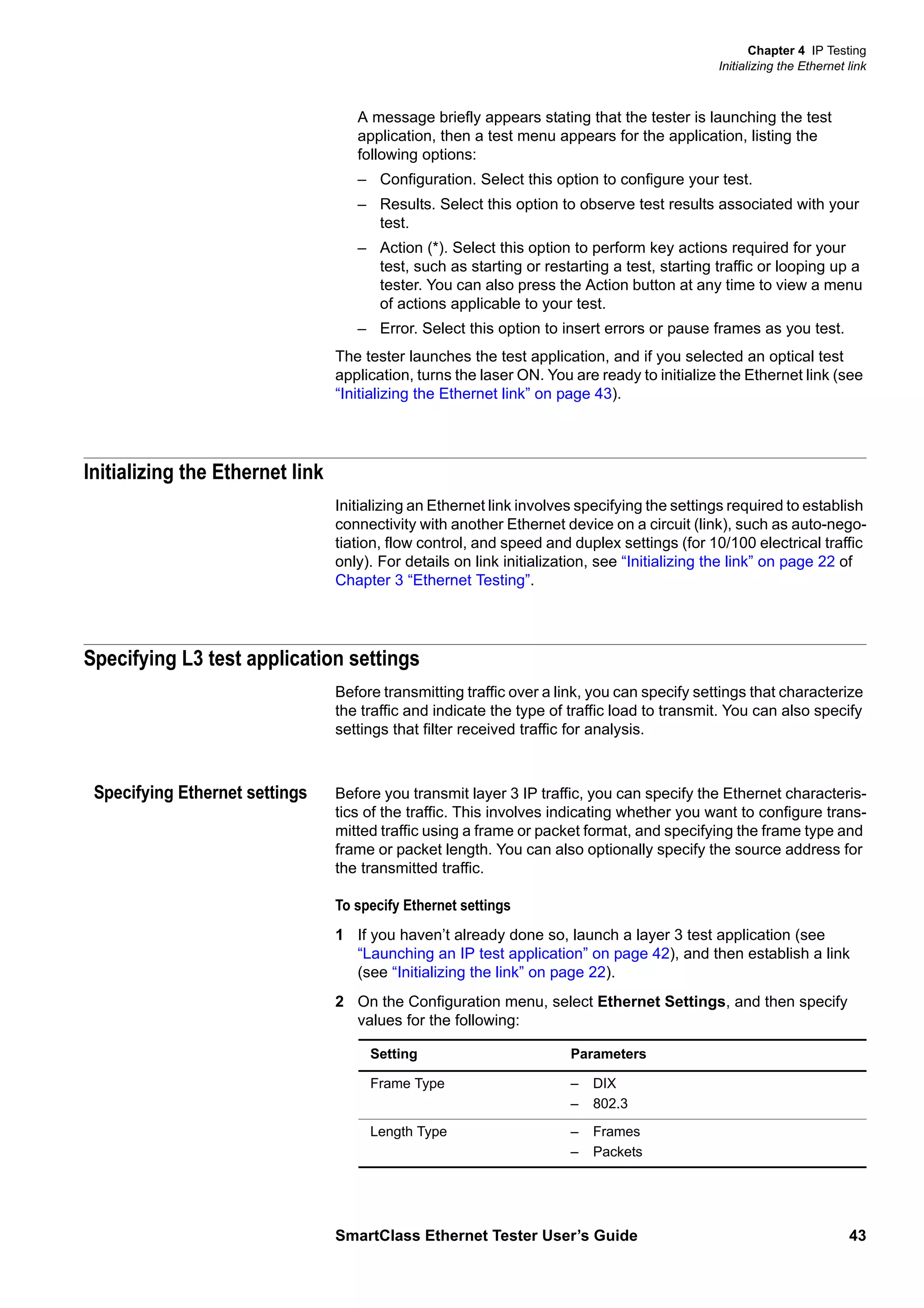 Chapter 4 IP Testing
Initializing the Ethernet link
SmartClass Ethernet Tester User’s Guide 43
A message briefly appears stating that the tester is launching the test
application, then a test menu appears for the application, listing the
following options:
– Configuration. Select this option to configure your test.
– Results. Select this option to observe test results associated with your
test.
– Action (*). Select this option to perform key actions required for your
test, such as starting or restarting a test, starting traffic or looping up a
tester. You can also press the Action button at any time to view a menu
of actions applicable to your test.
– Error. Select this option to insert errors or pause frames as you test.
The tester launches the test application, and if you selected an optical test
application, turns the laser ON. You are ready to initialize the Ethernet link (see
“Initializing the Ethernet link” on page 43).
Initializing the Ethernet link
Initializing an Ethernet link involves specifying the settings required to establish
connectivity with another Ethernet device on a circuit (link), such as auto-nego-
tiation, flow control, and speed and duplex settings (for 10/100 electrical traffic
only). For details on link initialization, see “Initializing the link” on page 22 of
Chapter 3 “Ethernet Testing”.
Specifying L3 test application settings
Before transmitting traffic over a link, you can specify settings that characterize
the traffic and indicate the type of traffic load to transmit. You can also specify
settings that filter received traffic for analysis.
Specifying Ethernet settings Before you transmit layer 3 IP traffic, you can specify the Ethernet characteris-
tics of the traffic. This involves indicating whether you want to configure trans-
mitted traffic using a frame or packet format, and specifying the frame type and
frame or packet length. You can also optionally specify the source address for
the transmitted traffic.
To specify Ethernet settings
1 If you haven’t already done so, launch a layer 3 test application (see
“Launching an IP test application” on page 42), and then establish a link
(see “Initializing the link” on page 22).
2 On the Configuration menu, select Ethernet Settings, and then specify
values for the following:
Setting Parameters
Frame Type – DIX
– 802.3
Length Type – Frames
– Packets
 