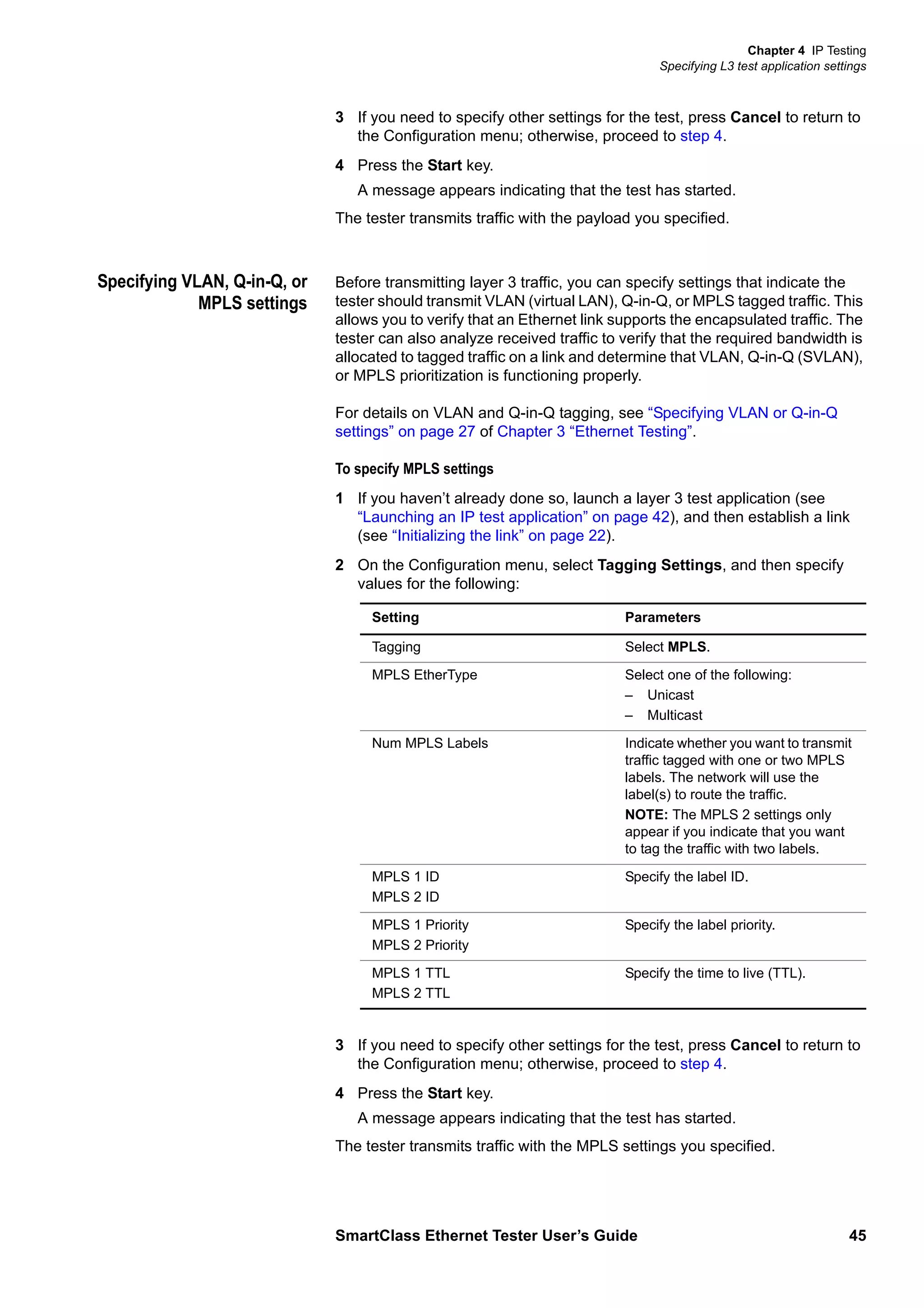 Chapter 4 IP Testing
Specifying L3 test application settings
SmartClass Ethernet Tester User’s Guide 45
3 If you need to specify other settings for the test, press Cancel to return to
the Configuration menu; otherwise, proceed to step 4.
4 Press the Start key.
A message appears indicating that the test has started.
The tester transmits traffic with the payload you specified.
Specifying VLAN, Q-in-Q, or
MPLS settings
Before transmitting layer 3 traffic, you can specify settings that indicate the
tester should transmit VLAN (virtual LAN), Q-in-Q, or MPLS tagged traffic. This
allows you to verify that an Ethernet link supports the encapsulated traffic. The
tester can also analyze received traffic to verify that the required bandwidth is
allocated to tagged traffic on a link and determine that VLAN, Q-in-Q (SVLAN),
or MPLS prioritization is functioning properly.
For details on VLAN and Q-in-Q tagging, see “Specifying VLAN or Q-in-Q
settings” on page 27 of Chapter 3 “Ethernet Testing”.
To specify MPLS settings
1 If you haven’t already done so, launch a layer 3 test application (see
“Launching an IP test application” on page 42), and then establish a link
(see “Initializing the link” on page 22).
2 On the Configuration menu, select Tagging Settings, and then specify
values for the following:
3 If you need to specify other settings for the test, press Cancel to return to
the Configuration menu; otherwise, proceed to step 4.
4 Press the Start key.
A message appears indicating that the test has started.
The tester transmits traffic with the MPLS settings you specified.
Setting Parameters
Tagging Select MPLS.
MPLS EtherType Select one of the following:
– Unicast
– Multicast
Num MPLS Labels Indicate whether you want to transmit
traffic tagged with one or two MPLS
labels. The network will use the
label(s) to route the traffic.
NOTE: The MPLS 2 settings only
appear if you indicate that you want
to tag the traffic with two labels.
MPLS 1 ID
MPLS 2 ID
Specify the label ID.
MPLS 1 Priority
MPLS 2 Priority
Specify the label priority.
MPLS 1 TTL
MPLS 2 TTL
Specify the time to live (TTL).
 