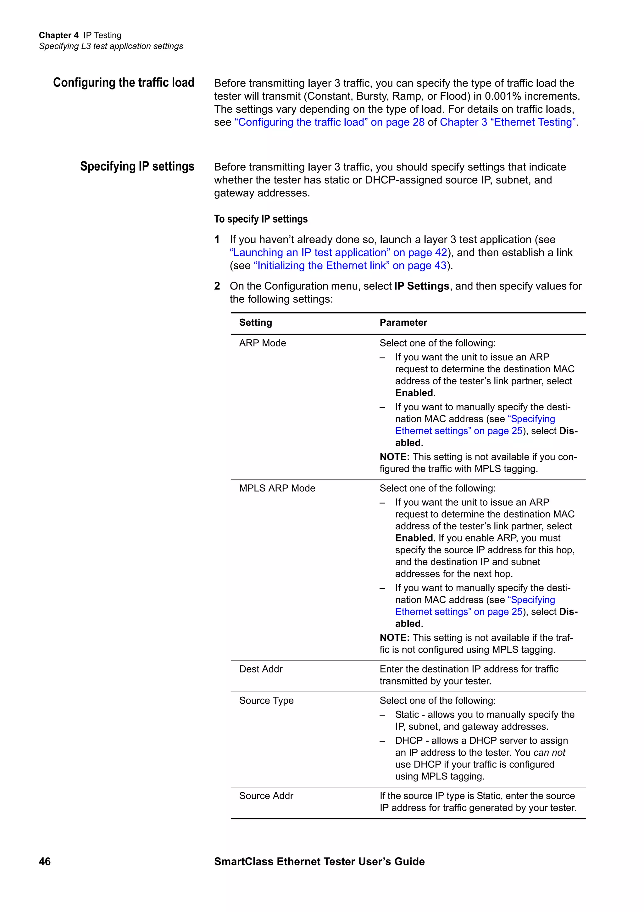 Chapter 4 IP Testing
Specifying L3 test application settings
46 SmartClass Ethernet Tester User’s Guide
Configuring the traffic load Before transmitting layer 3 traffic, you can specify the type of traffic load the
tester will transmit (Constant, Bursty, Ramp, or Flood) in 0.001% increments.
The settings vary depending on the type of load. For details on traffic loads,
see “Configuring the traffic load” on page 28 of Chapter 3 “Ethernet Testing”.
Specifying IP settings Before transmitting layer 3 traffic, you should specify settings that indicate
whether the tester has static or DHCP-assigned source IP, subnet, and
gateway addresses.
To specify IP settings
1 If you haven’t already done so, launch a layer 3 test application (see
“Launching an IP test application” on page 42), and then establish a link
(see “Initializing the Ethernet link” on page 43).
2 On the Configuration menu, select IP Settings, and then specify values for
the following settings:
Setting Parameter
ARP Mode Select one of the following:
– If you want the unit to issue an ARP
request to determine the destination MAC
address of the tester’s link partner, select
Enabled.
– If you want to manually specify the desti-
nation MAC address (see “Specifying
Ethernet settings” on page 25), select Dis-
abled.
NOTE: This setting is not available if you con-
figured the traffic with MPLS tagging.
MPLS ARP Mode Select one of the following:
– If you want the unit to issue an ARP
request to determine the destination MAC
address of the tester’s link partner, select
Enabled. If you enable ARP, you must
specify the source IP address for this hop,
and the destination IP and subnet
addresses for the next hop.
– If you want to manually specify the desti-
nation MAC address (see “Specifying
Ethernet settings” on page 25), select Dis-
abled.
NOTE: This setting is not available if the traf-
fic is not configured using MPLS tagging.
Dest Addr Enter the destination IP address for traffic
transmitted by your tester.
Source Type Select one of the following:
– Static - allows you to manually specify the
IP, subnet, and gateway addresses.
– DHCP - allows a DHCP server to assign
an IP address to the tester. You can not
use DHCP if your traffic is configured
using MPLS tagging.
Source Addr If the source IP type is Static, enter the source
IP address for traffic generated by your tester.
 