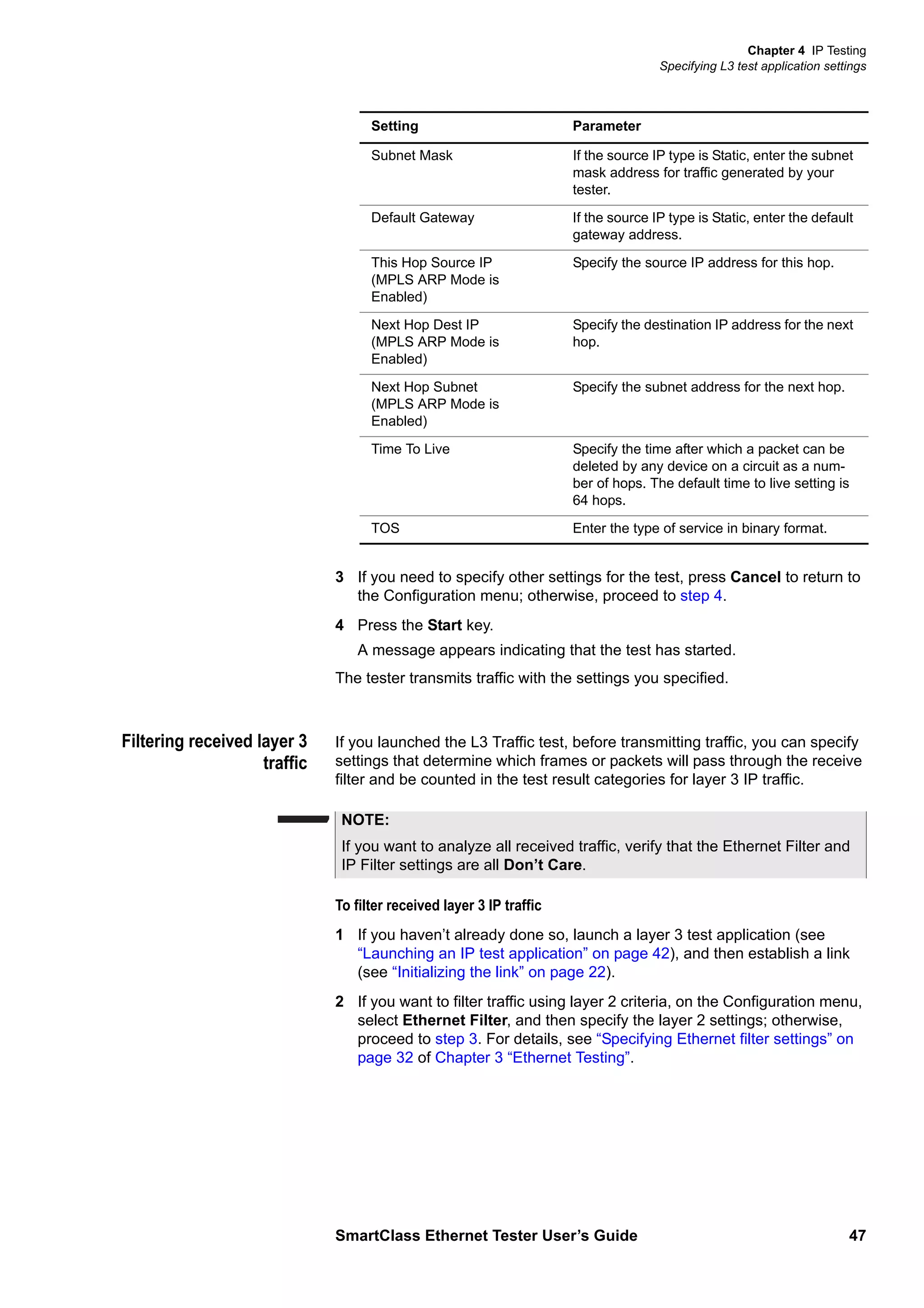 Chapter 4 IP Testing
Specifying L3 test application settings
SmartClass Ethernet Tester User’s Guide 47
3 If you need to specify other settings for the test, press Cancel to return to
the Configuration menu; otherwise, proceed to step 4.
4 Press the Start key.
A message appears indicating that the test has started.
The tester transmits traffic with the settings you specified.
Filtering received layer 3
traffic
If you launched the L3 Traffic test, before transmitting traffic, you can specify
settings that determine which frames or packets will pass through the receive
filter and be counted in the test result categories for layer 3 IP traffic.
To filter received layer 3 IP traffic
1 If you haven’t already done so, launch a layer 3 test application (see
“Launching an IP test application” on page 42), and then establish a link
(see “Initializing the link” on page 22).
2 If you want to filter traffic using layer 2 criteria, on the Configuration menu,
select Ethernet Filter, and then specify the layer 2 settings; otherwise,
proceed to step 3. For details, see “Specifying Ethernet filter settings” on
page 32 of Chapter 3 “Ethernet Testing”.
Subnet Mask If the source IP type is Static, enter the subnet
mask address for traffic generated by your
tester.
Default Gateway If the source IP type is Static, enter the default
gateway address.
This Hop Source IP
(MPLS ARP Mode is
Enabled)
Specify the source IP address for this hop.
Next Hop Dest IP
(MPLS ARP Mode is
Enabled)
Specify the destination IP address for the next
hop.
Next Hop Subnet
(MPLS ARP Mode is
Enabled)
Specify the subnet address for the next hop.
Time To Live Specify the time after which a packet can be
deleted by any device on a circuit as a num-
ber of hops. The default time to live setting is
64 hops.
TOS Enter the type of service in binary format.
Setting Parameter
NOTE:
If you want to analyze all received traffic, verify that the Ethernet Filter and
IP Filter settings are all Don’t Care.
 