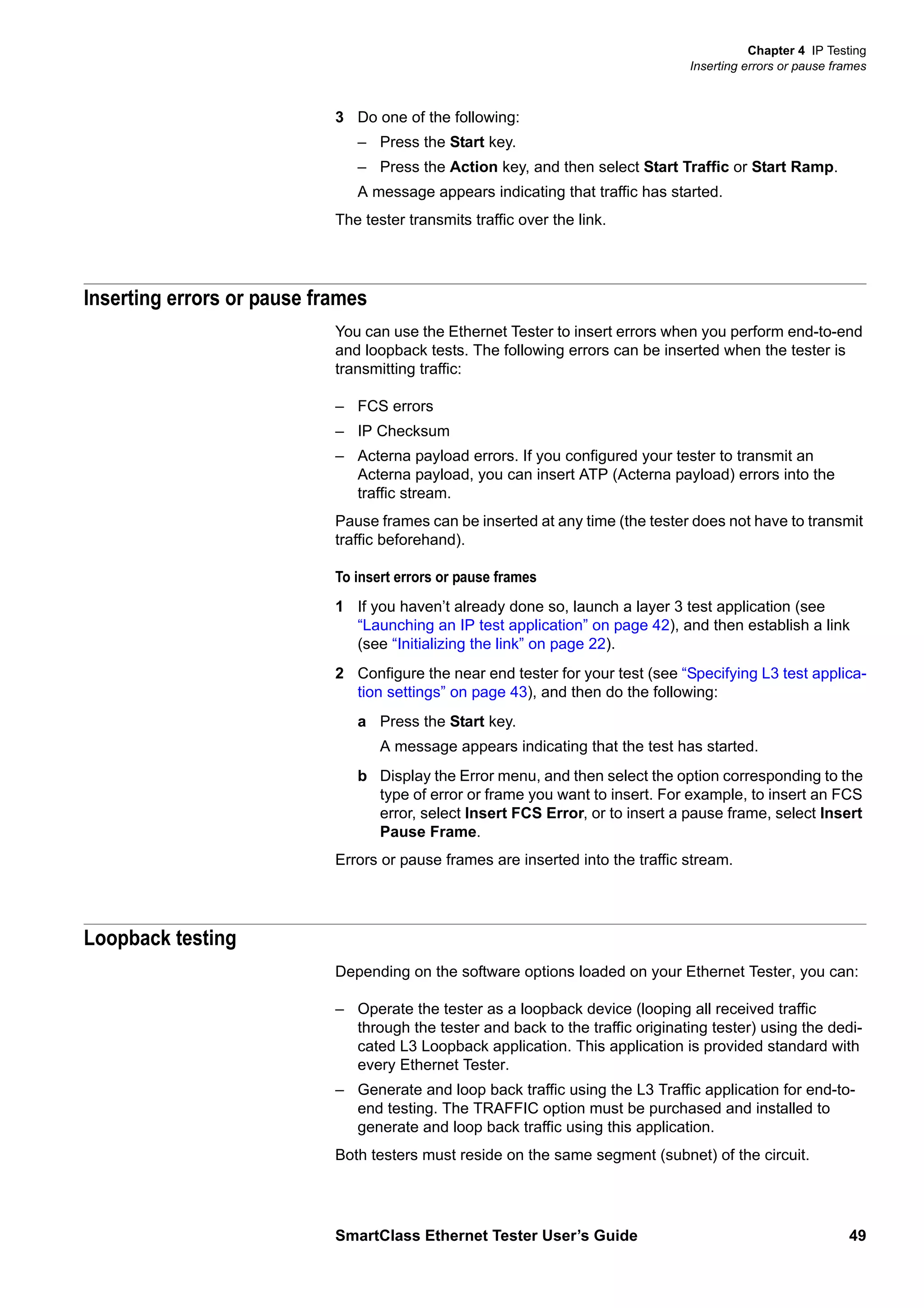 Chapter 4 IP Testing
Inserting errors or pause frames
SmartClass Ethernet Tester User’s Guide 49
3 Do one of the following:
– Press the Start key.
– Press the Action key, and then select Start Traffic or Start Ramp.
A message appears indicating that traffic has started.
The tester transmits traffic over the link.
Inserting errors or pause frames
You can use the Ethernet Tester to insert errors when you perform end-to-end
and loopback tests. The following errors can be inserted when the tester is
transmitting traffic:
– FCS errors
– IP Checksum
– Acterna payload errors. If you configured your tester to transmit an
Acterna payload, you can insert ATP (Acterna payload) errors into the
traffic stream.
Pause frames can be inserted at any time (the tester does not have to transmit
traffic beforehand).
To insert errors or pause frames
1 If you haven’t already done so, launch a layer 3 test application (see
“Launching an IP test application” on page 42), and then establish a link
(see “Initializing the link” on page 22).
2 Configure the near end tester for your test (see “Specifying L3 test applica-
tion settings” on page 43), and then do the following:
a Press the Start key.
A message appears indicating that the test has started.
b Display the Error menu, and then select the option corresponding to the
type of error or frame you want to insert. For example, to insert an FCS
error, select Insert FCS Error, or to insert a pause frame, select Insert
Pause Frame.
Errors or pause frames are inserted into the traffic stream.
Loopback testing
Depending on the software options loaded on your Ethernet Tester, you can:
– Operate the tester as a loopback device (looping all received traffic
through the tester and back to the traffic originating tester) using the dedi-
cated L3 Loopback application. This application is provided standard with
every Ethernet Tester.
– Generate and loop back traffic using the L3 Traffic application for end-to-
end testing. The TRAFFIC option must be purchased and installed to
generate and loop back traffic using this application.
Both testers must reside on the same segment (subnet) of the circuit.
 