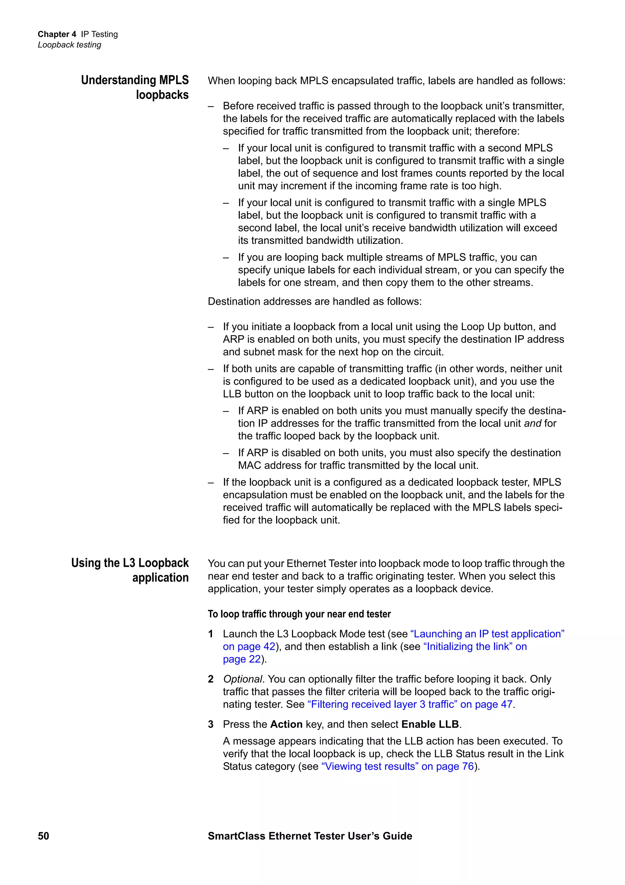 Chapter 4 IP Testing
Loopback testing
50 SmartClass Ethernet Tester User’s Guide
Understanding MPLS
loopbacks
When looping back MPLS encapsulated traffic, labels are handled as follows:
– Before received traffic is passed through to the loopback unit’s transmitter,
the labels for the received traffic are automatically replaced with the labels
specified for traffic transmitted from the loopback unit; therefore:
– If your local unit is configured to transmit traffic with a second MPLS
label, but the loopback unit is configured to transmit traffic with a single
label, the out of sequence and lost frames counts reported by the local
unit may increment if the incoming frame rate is too high.
– If your local unit is configured to transmit traffic with a single MPLS
label, but the loopback unit is configured to transmit traffic with a
second label, the local unit’s receive bandwidth utilization will exceed
its transmitted bandwidth utilization.
– If you are looping back multiple streams of MPLS traffic, you can
specify unique labels for each individual stream, or you can specify the
labels for one stream, and then copy them to the other streams.
Destination addresses are handled as follows:
– If you initiate a loopback from a local unit using the Loop Up button, and
ARP is enabled on both units, you must specify the destination IP address
and subnet mask for the next hop on the circuit.
– If both units are capable of transmitting traffic (in other words, neither unit
is configured to be used as a dedicated loopback unit), and you use the
LLB button on the loopback unit to loop traffic back to the local unit:
– If ARP is enabled on both units you must manually specify the destina-
tion IP addresses for the traffic transmitted from the local unit and for
the traffic looped back by the loopback unit.
– If ARP is disabled on both units, you must also specify the destination
MAC address for traffic transmitted by the local unit.
– If the loopback unit is a configured as a dedicated loopback tester, MPLS
encapsulation must be enabled on the loopback unit, and the labels for the
received traffic will automatically be replaced with the MPLS labels speci-
fied for the loopback unit.
Using the L3 Loopback
application
You can put your Ethernet Tester into loopback mode to loop traffic through the
near end tester and back to a traffic originating tester. When you select this
application, your tester simply operates as a loopback device.
To loop traffic through your near end tester
1 Launch the L3 Loopback Mode test (see “Launching an IP test application”
on page 42), and then establish a link (see “Initializing the link” on
page 22).
2 Optional. You can optionally filter the traffic before looping it back. Only
traffic that passes the filter criteria will be looped back to the traffic origi-
nating tester. See “Filtering received layer 3 traffic” on page 47.
3 Press the Action key, and then select Enable LLB.
A message appears indicating that the LLB action has been executed. To
verify that the local loopback is up, check the LLB Status result in the Link
Status category (see “Viewing test results” on page 76).
 