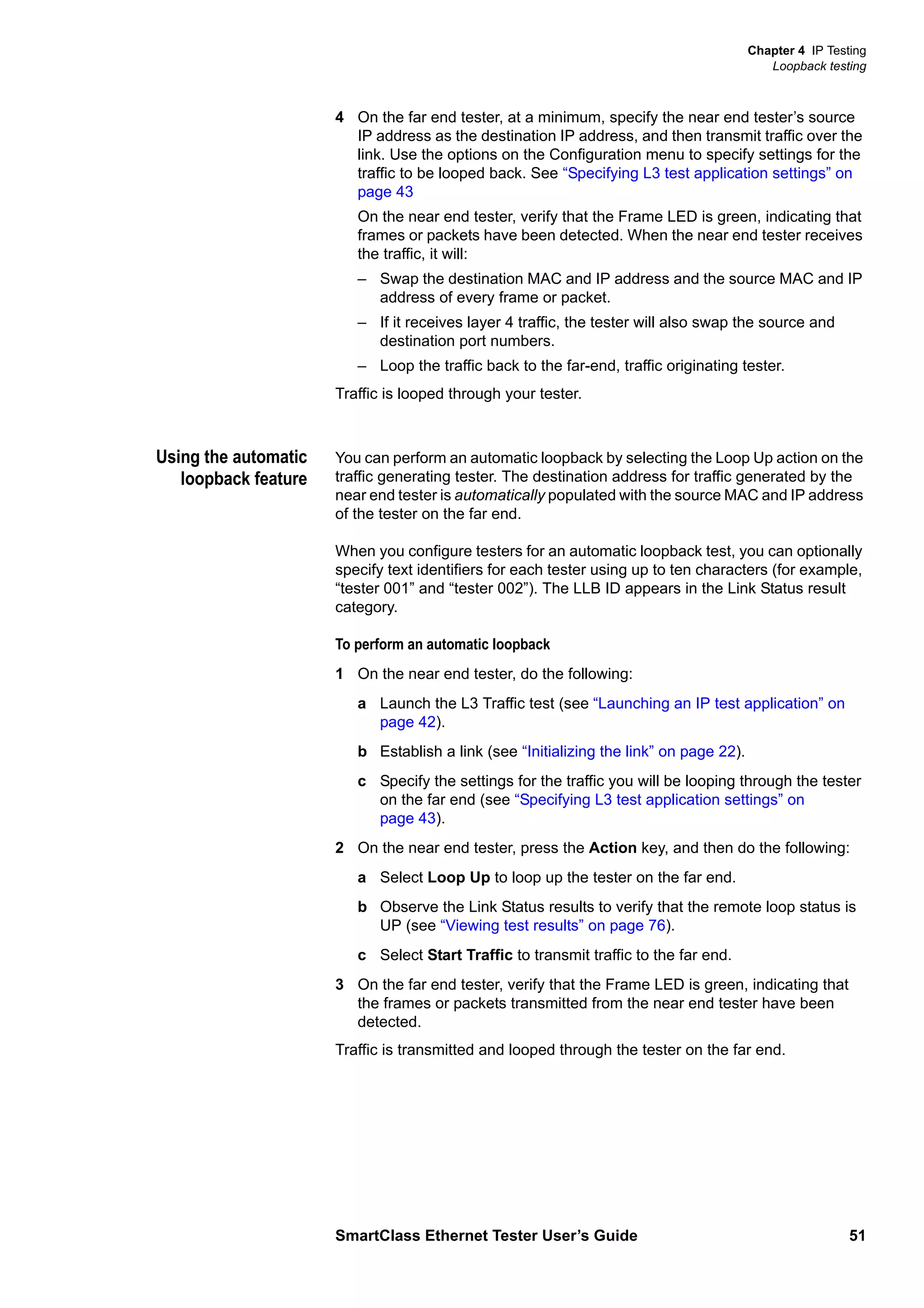 Chapter 4 IP Testing
Loopback testing
SmartClass Ethernet Tester User’s Guide 51
4 On the far end tester, at a minimum, specify the near end tester’s source
IP address as the destination IP address, and then transmit traffic over the
link. Use the options on the Configuration menu to specify settings for the
traffic to be looped back. See “Specifying L3 test application settings” on
page 43
On the near end tester, verify that the Frame LED is green, indicating that
frames or packets have been detected. When the near end tester receives
the traffic, it will:
– Swap the destination MAC and IP address and the source MAC and IP
address of every frame or packet.
– If it receives layer 4 traffic, the tester will also swap the source and
destination port numbers.
– Loop the traffic back to the far-end, traffic originating tester.
Traffic is looped through your tester.
Using the automatic
loopback feature
You can perform an automatic loopback by selecting the Loop Up action on the
traffic generating tester. The destination address for traffic generated by the
near end tester is automatically populated with the source MAC and IP address
of the tester on the far end.
When you configure testers for an automatic loopback test, you can optionally
specify text identifiers for each tester using up to ten characters (for example,
“tester 001” and “tester 002”). The LLB ID appears in the Link Status result
category.
To perform an automatic loopback
1 On the near end tester, do the following:
a Launch the L3 Traffic test (see “Launching an IP test application” on
page 42).
b Establish a link (see “Initializing the link” on page 22).
c Specify the settings for the traffic you will be looping through the tester
on the far end (see “Specifying L3 test application settings” on
page 43).
2 On the near end tester, press the Action key, and then do the following:
a Select Loop Up to loop up the tester on the far end.
b Observe the Link Status results to verify that the remote loop status is
UP (see “Viewing test results” on page 76).
c Select Start Traffic to transmit traffic to the far end.
3 On the far end tester, verify that the Frame LED is green, indicating that
the frames or packets transmitted from the near end tester have been
detected.
Traffic is transmitted and looped through the tester on the far end.
 