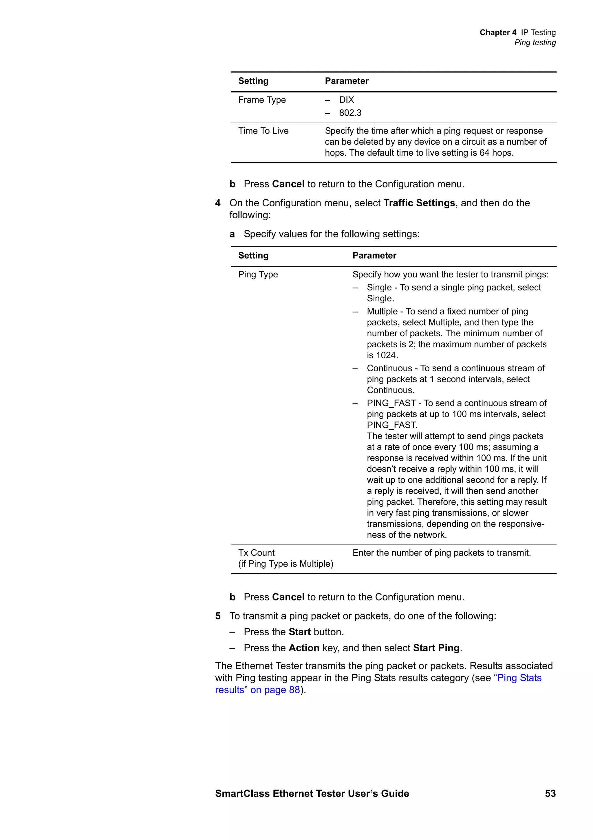 Chapter 4 IP Testing
Ping testing
SmartClass Ethernet Tester User’s Guide 53
b Press Cancel to return to the Configuration menu.
4 On the Configuration menu, select Traffic Settings, and then do the
following:
a Specify values for the following settings:
b Press Cancel to return to the Configuration menu.
5 To transmit a ping packet or packets, do one of the following:
– Press the Start button.
– Press the Action key, and then select Start Ping.
The Ethernet Tester transmits the ping packet or packets. Results associated
with Ping testing appear in the Ping Stats results category (see “Ping Stats
results” on page 88).
Frame Type – DIX
– 802.3
Time To Live Specify the time after which a ping request or response
can be deleted by any device on a circuit as a number of
hops. The default time to live setting is 64 hops.
Setting Parameter
Ping Type Specify how you want the tester to transmit pings:
– Single - To send a single ping packet, select
Single.
– Multiple - To send a fixed number of ping
packets, select Multiple, and then type the
number of packets. The minimum number of
packets is 2; the maximum number of packets
is 1024.
– Continuous - To send a continuous stream of
ping packets at 1 second intervals, select
Continuous.
– PING_FAST - To send a continuous stream of
ping packets at up to 100 ms intervals, select
PING_FAST.
The tester will attempt to send pings packets
at a rate of once every 100 ms; assuming a
response is received within 100 ms. If the unit
doesn’t receive a reply within 100 ms, it will
wait up to one additional second for a reply. If
a reply is received, it will then send another
ping packet. Therefore, this setting may result
in very fast ping transmissions, or slower
transmissions, depending on the responsive-
ness of the network.
Tx Count
(if Ping Type is Multiple)
Enter the number of ping packets to transmit.
Setting Parameter
 