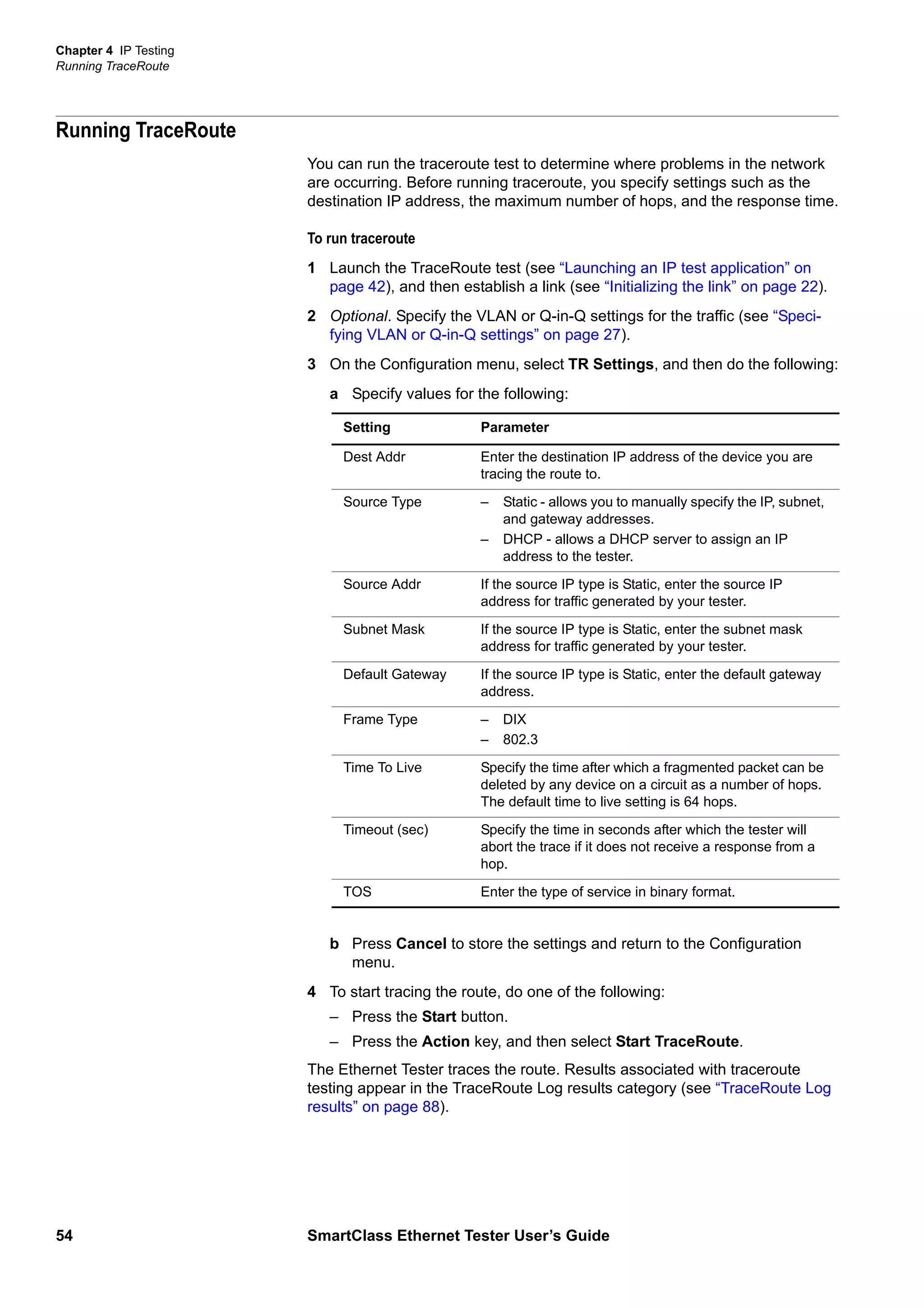 Chapter 4 IP Testing
Running TraceRoute
54 SmartClass Ethernet Tester User’s Guide
Running TraceRoute
You can run the traceroute test to determine where problems in the network
are occurring. Before running traceroute, you specify settings such as the
destination IP address, the maximum number of hops, and the response time.
To run traceroute
1 Launch the TraceRoute test (see “Launching an IP test application” on
page 42), and then establish a link (see “Initializing the link” on page 22).
2 Optional. Specify the VLAN or Q-in-Q settings for the traffic (see “Speci-
fying VLAN or Q-in-Q settings” on page 27).
3 On the Configuration menu, select TR Settings, and then do the following:
a Specify values for the following:
b Press Cancel to store the settings and return to the Configuration
menu.
4 To start tracing the route, do one of the following:
– Press the Start button.
– Press the Action key, and then select Start TraceRoute.
The Ethernet Tester traces the route. Results associated with traceroute
testing appear in the TraceRoute Log results category (see “TraceRoute Log
results” on page 88).
Setting Parameter
Dest Addr Enter the destination IP address of the device you are
tracing the route to.
Source Type – Static - allows you to manually specify the IP, subnet,
and gateway addresses.
– DHCP - allows a DHCP server to assign an IP
address to the tester.
Source Addr If the source IP type is Static, enter the source IP
address for traffic generated by your tester.
Subnet Mask If the source IP type is Static, enter the subnet mask
address for traffic generated by your tester.
Default Gateway If the source IP type is Static, enter the default gateway
address.
Frame Type – DIX
– 802.3
Time To Live Specify the time after which a fragmented packet can be
deleted by any device on a circuit as a number of hops.
The default time to live setting is 64 hops.
Timeout (sec) Specify the time in seconds after which the tester will
abort the trace if it does not receive a response from a
hop.
TOS Enter the type of service in binary format.
 