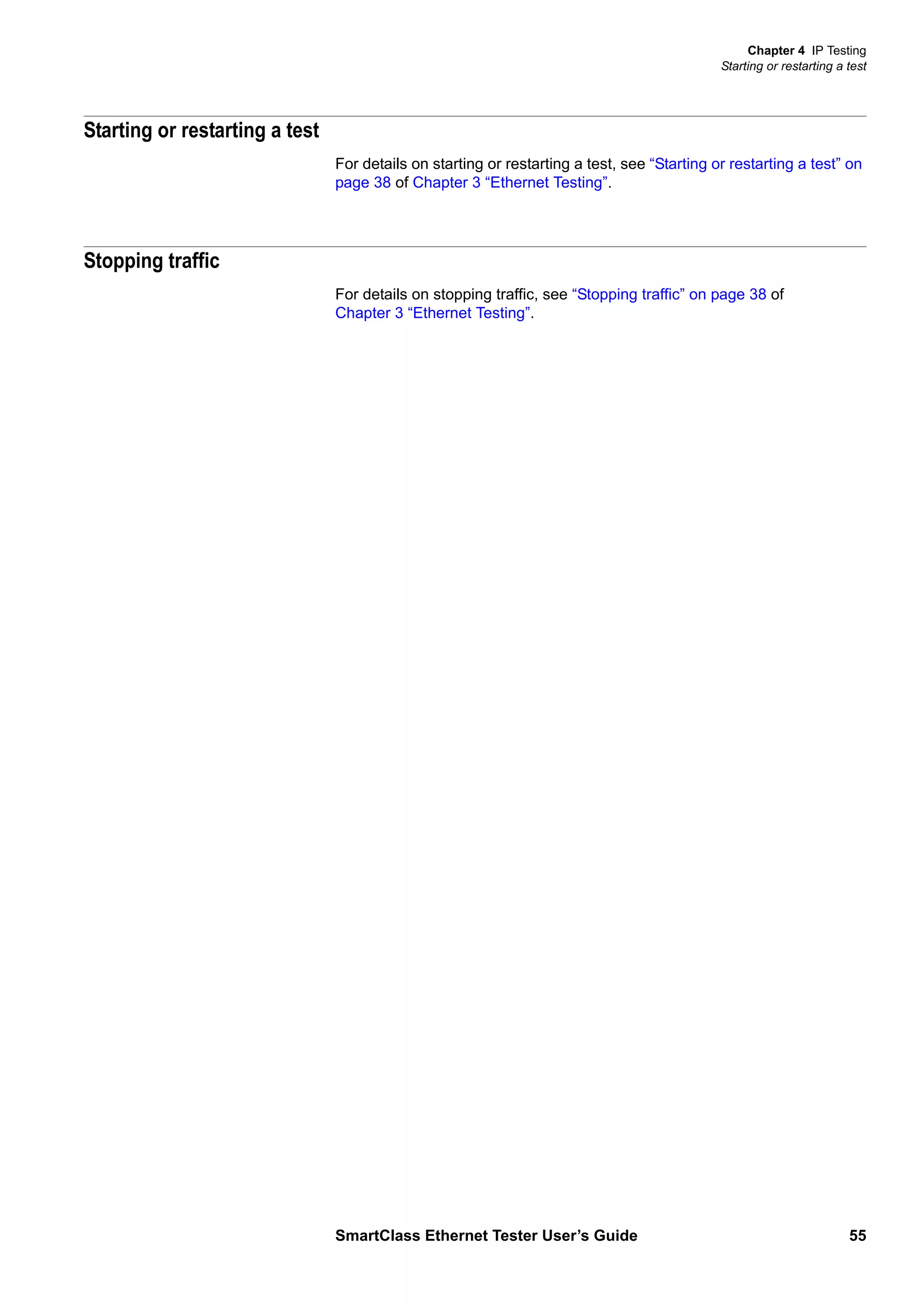 Chapter 4 IP Testing
Starting or restarting a test
SmartClass Ethernet Tester User’s Guide 55
Starting or restarting a test
For details on starting or restarting a test, see “Starting or restarting a test” on
page 38 of Chapter 3 “Ethernet Testing”.
Stopping traffic
For details on stopping traffic, see “Stopping traffic” on page 38 of
Chapter 3 “Ethernet Testing”.
 