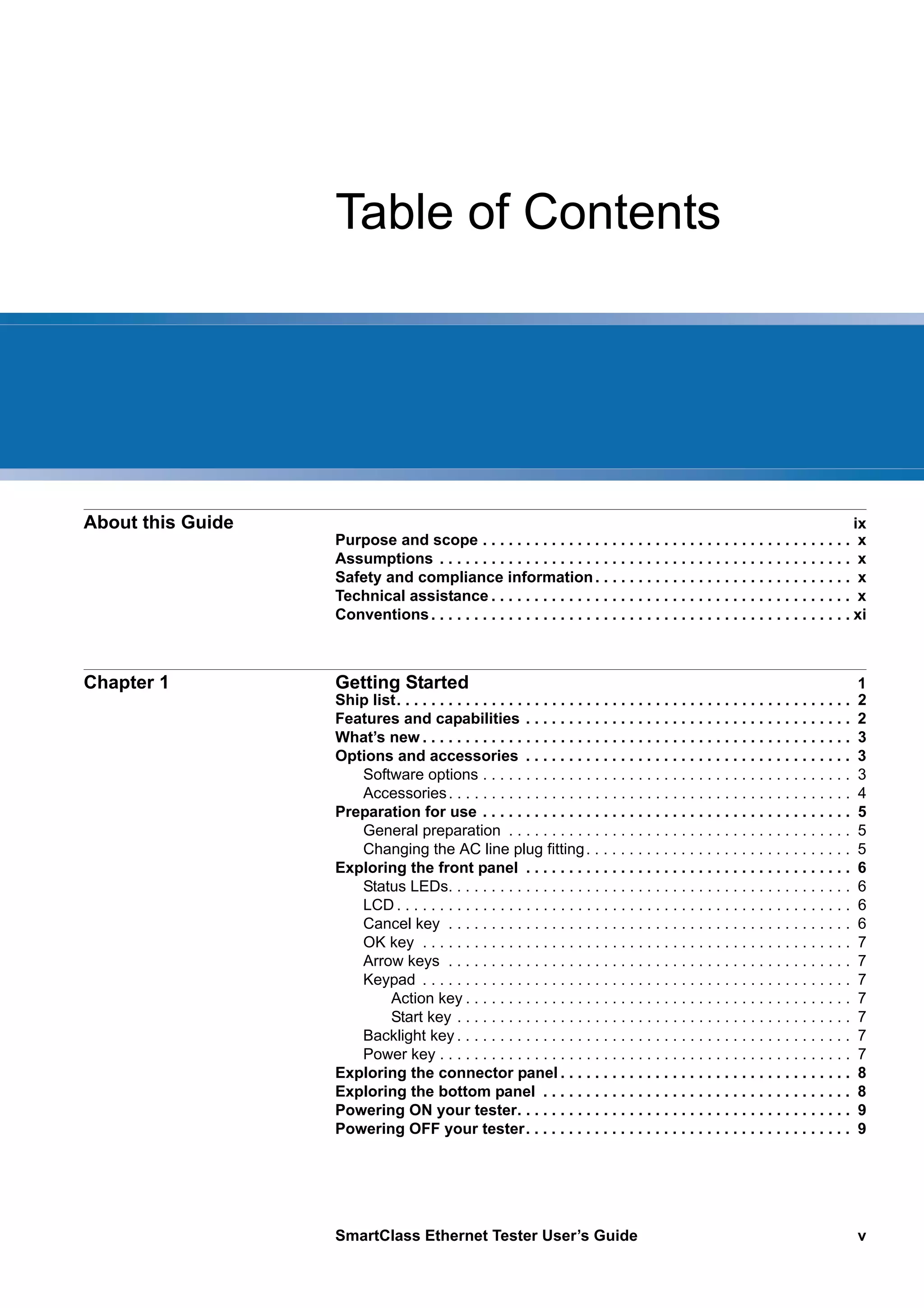 SmartClass Ethernet Tester User’s Guide v
Table of Contents
About this Guide ix
Purpose and scope . . . . . . . . . . . . . . . . . . . . . . . . . . . . . . . . . . . . . . . . . . . x
Assumptions . . . . . . . . . . . . . . . . . . . . . . . . . . . . . . . . . . . . . . . . . . . . . . . . x
Safety and compliance information. . . . . . . . . . . . . . . . . . . . . . . . . . . . . . x
Technical assistance . . . . . . . . . . . . . . . . . . . . . . . . . . . . . . . . . . . . . . . . . . x
Conventions. . . . . . . . . . . . . . . . . . . . . . . . . . . . . . . . . . . . . . . . . . . . . . . . . xi
Chapter 1 Getting Started 1
Ship list. . . . . . . . . . . . . . . . . . . . . . . . . . . . . . . . . . . . . . . . . . . . . . . . . . . . . 2
Features and capabilities . . . . . . . . . . . . . . . . . . . . . . . . . . . . . . . . . . . . . . 2
What’s new . . . . . . . . . . . . . . . . . . . . . . . . . . . . . . . . . . . . . . . . . . . . . . . . . . 3
Options and accessories . . . . . . . . . . . . . . . . . . . . . . . . . . . . . . . . . . . . . . 3
Software options . . . . . . . . . . . . . . . . . . . . . . . . . . . . . . . . . . . . . . . . . . . 3
Accessories. . . . . . . . . . . . . . . . . . . . . . . . . . . . . . . . . . . . . . . . . . . . . . . 4
Preparation for use . . . . . . . . . . . . . . . . . . . . . . . . . . . . . . . . . . . . . . . . . . . 5
General preparation . . . . . . . . . . . . . . . . . . . . . . . . . . . . . . . . . . . . . . . . 5
Changing the AC line plug fitting. . . . . . . . . . . . . . . . . . . . . . . . . . . . . . . 5
Exploring the front panel . . . . . . . . . . . . . . . . . . . . . . . . . . . . . . . . . . . . . . 6
Status LEDs. . . . . . . . . . . . . . . . . . . . . . . . . . . . . . . . . . . . . . . . . . . . . . . 6
LCD . . . . . . . . . . . . . . . . . . . . . . . . . . . . . . . . . . . . . . . . . . . . . . . . . . . . . 6
Cancel key . . . . . . . . . . . . . . . . . . . . . . . . . . . . . . . . . . . . . . . . . . . . . . . 6
OK key . . . . . . . . . . . . . . . . . . . . . . . . . . . . . . . . . . . . . . . . . . . . . . . . . . 7
Arrow keys . . . . . . . . . . . . . . . . . . . . . . . . . . . . . . . . . . . . . . . . . . . . . . . 7
Keypad . . . . . . . . . . . . . . . . . . . . . . . . . . . . . . . . . . . . . . . . . . . . . . . . . . 7
Action key . . . . . . . . . . . . . . . . . . . . . . . . . . . . . . . . . . . . . . . . . . . . . 7
Start key . . . . . . . . . . . . . . . . . . . . . . . . . . . . . . . . . . . . . . . . . . . . . . 7
Backlight key . . . . . . . . . . . . . . . . . . . . . . . . . . . . . . . . . . . . . . . . . . . . . . 7
Power key . . . . . . . . . . . . . . . . . . . . . . . . . . . . . . . . . . . . . . . . . . . . . . . . 7
Exploring the connector panel . . . . . . . . . . . . . . . . . . . . . . . . . . . . . . . . . . 8
Exploring the bottom panel . . . . . . . . . . . . . . . . . . . . . . . . . . . . . . . . . . . . 8
Powering ON your tester. . . . . . . . . . . . . . . . . . . . . . . . . . . . . . . . . . . . . . . 9
Powering OFF your tester. . . . . . . . . . . . . . . . . . . . . . . . . . . . . . . . . . . . . . 9
 