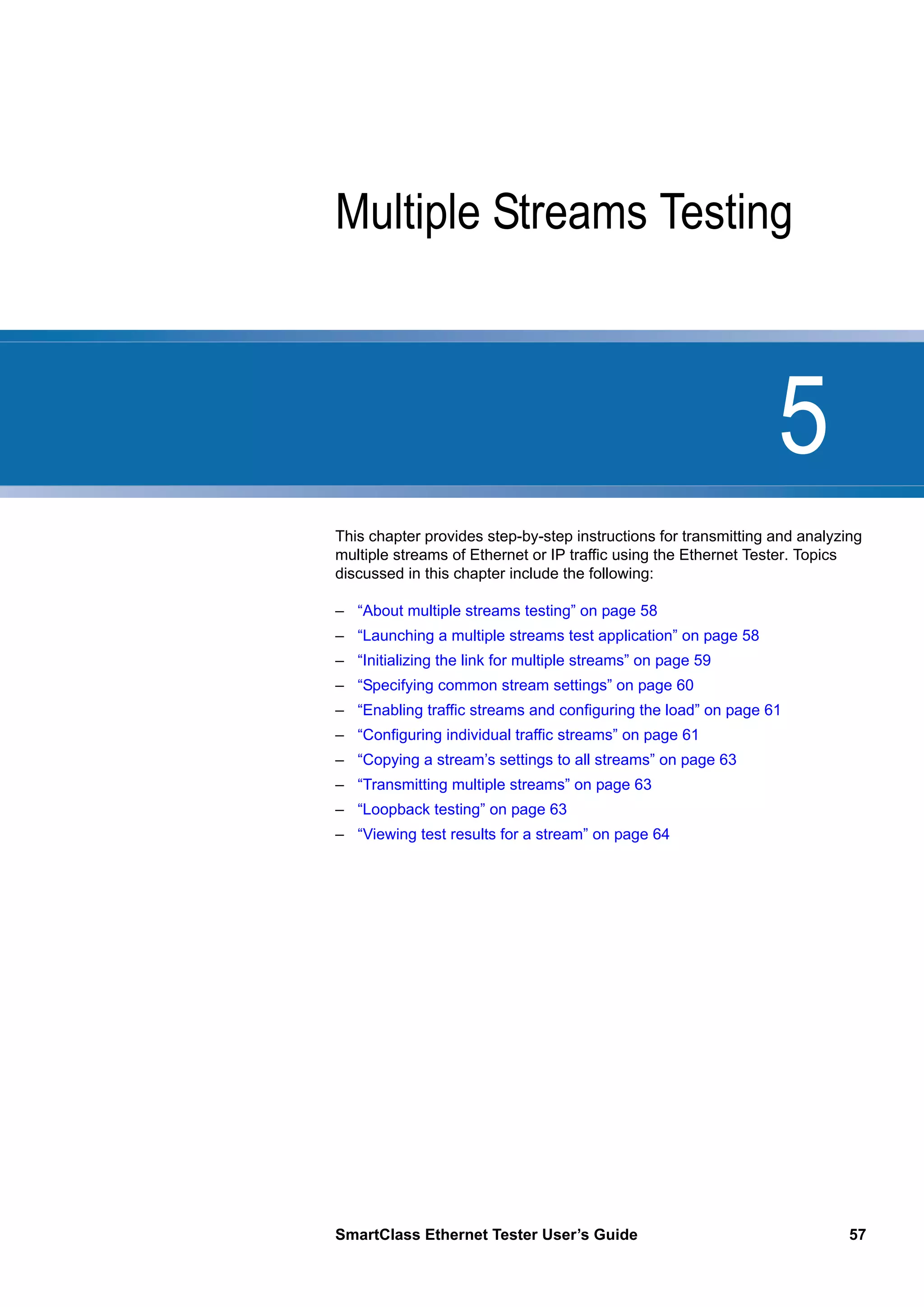 5
SmartClass Ethernet Tester User’s Guide 57
Chapter 5 Multiple Streams Testing
This chapter provides step-by-step instructions for transmitting and analyzing
multiple streams of Ethernet or IP traffic using the Ethernet Tester. Topics
discussed in this chapter include the following:
– “About multiple streams testing” on page 58
– “Launching a multiple streams test application” on page 58
– “Initializing the link for multiple streams” on page 59
– “Specifying common stream settings” on page 60
– “Enabling traffic streams and configuring the load” on page 61
– “Configuring individual traffic streams” on page 61
– “Copying a stream’s settings to all streams” on page 63
– “Transmitting multiple streams” on page 63
– “Loopback testing” on page 63
– “Viewing test results for a stream” on page 64
 