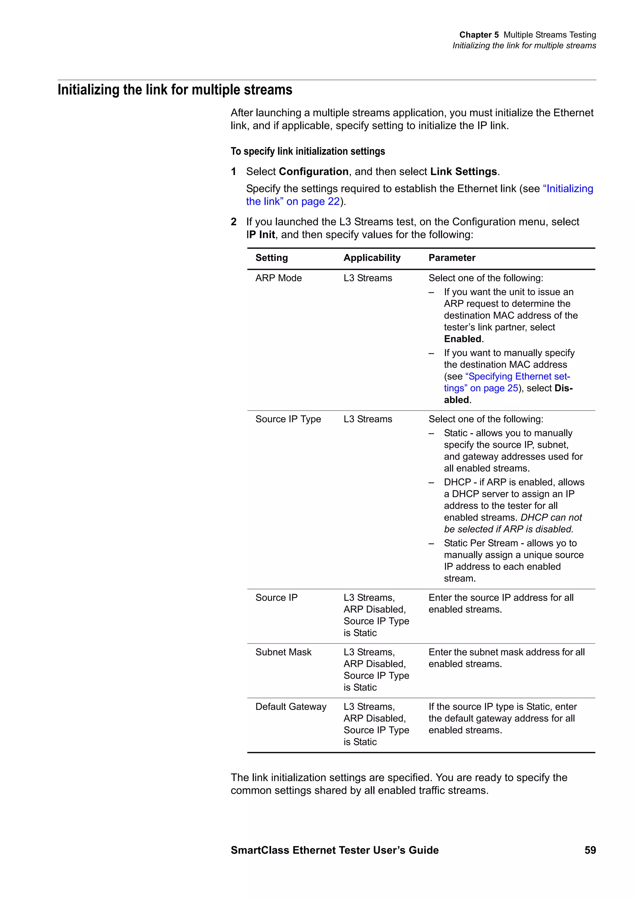 Chapter 5 Multiple Streams Testing
Initializing the link for multiple streams
SmartClass Ethernet Tester User’s Guide 59
Initializing the link for multiple streams
After launching a multiple streams application, you must initialize the Ethernet
link, and if applicable, specify setting to initialize the IP link.
To specify link initialization settings
1 Select Configuration, and then select Link Settings.
Specify the settings required to establish the Ethernet link (see “Initializing
the link” on page 22).
2 If you launched the L3 Streams test, on the Configuration menu, select
IP Init, and then specify values for the following:
The link initialization settings are specified. You are ready to specify the
common settings shared by all enabled traffic streams.
Setting Applicability Parameter
ARP Mode L3 Streams Select one of the following:
– If you want the unit to issue an
ARP request to determine the
destination MAC address of the
tester’s link partner, select
Enabled.
– If you want to manually specify
the destination MAC address
(see “Specifying Ethernet set-
tings” on page 25), select Dis-
abled.
Source IP Type L3 Streams Select one of the following:
– Static - allows you to manually
specify the source IP, subnet,
and gateway addresses used for
all enabled streams.
– DHCP - if ARP is enabled, allows
a DHCP server to assign an IP
address to the tester for all
enabled streams. DHCP can not
be selected if ARP is disabled.
– Static Per Stream - allows yo to
manually assign a unique source
IP address to each enabled
stream.
Source IP L3 Streams,
ARP Disabled,
Source IP Type
is Static
Enter the source IP address for all
enabled streams.
Subnet Mask L3 Streams,
ARP Disabled,
Source IP Type
is Static
Enter the subnet mask address for all
enabled streams.
Default Gateway L3 Streams,
ARP Disabled,
Source IP Type
is Static
If the source IP type is Static, enter
the default gateway address for all
enabled streams.
 