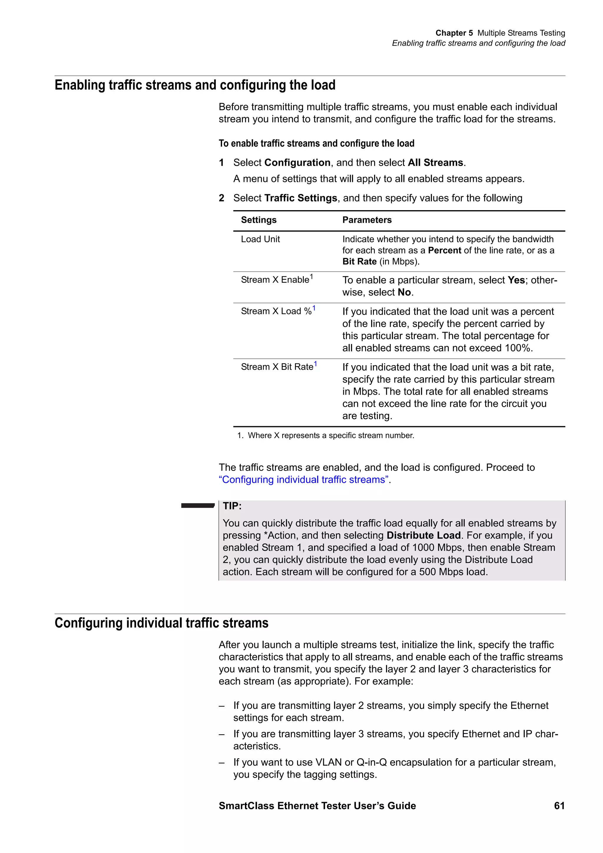 Chapter 5 Multiple Streams Testing
Enabling traffic streams and configuring the load
SmartClass Ethernet Tester User’s Guide 61
Enabling traffic streams and configuring the load
Before transmitting multiple traffic streams, you must enable each individual
stream you intend to transmit, and configure the traffic load for the streams.
To enable traffic streams and configure the load
1 Select Configuration, and then select All Streams.
A menu of settings that will apply to all enabled streams appears.
2 Select Traffic Settings, and then specify values for the following
The traffic streams are enabled, and the load is configured. Proceed to
“Configuring individual traffic streams”.
Configuring individual traffic streams
After you launch a multiple streams test, initialize the link, specify the traffic
characteristics that apply to all streams, and enable each of the traffic streams
you want to transmit, you specify the layer 2 and layer 3 characteristics for
each stream (as appropriate). For example:
– If you are transmitting layer 2 streams, you simply specify the Ethernet
settings for each stream.
– If you are transmitting layer 3 streams, you specify Ethernet and IP char-
acteristics.
– If you want to use VLAN or Q-in-Q encapsulation for a particular stream,
you specify the tagging settings.
Settings Parameters
Load Unit Indicate whether you intend to specify the bandwidth
for each stream as a Percent of the line rate, or as a
Bit Rate (in Mbps).
Stream X Enable1
1. Where X represents a specific stream number.
To enable a particular stream, select Yes; other-
wise, select No.
Stream X Load %1
If you indicated that the load unit was a percent
of the line rate, specify the percent carried by
this particular stream. The total percentage for
all enabled streams can not exceed 100%.
Stream X Bit Rate1
If you indicated that the load unit was a bit rate,
specify the rate carried by this particular stream
in Mbps. The total rate for all enabled streams
can not exceed the line rate for the circuit you
are testing.
TIP:
You can quickly distribute the traffic load equally for all enabled streams by
pressing *Action, and then selecting Distribute Load. For example, if you
enabled Stream 1, and specified a load of 1000 Mbps, then enable Stream
2, you can quickly distribute the load evenly using the Distribute Load
action. Each stream will be configured for a 500 Mbps load.
 