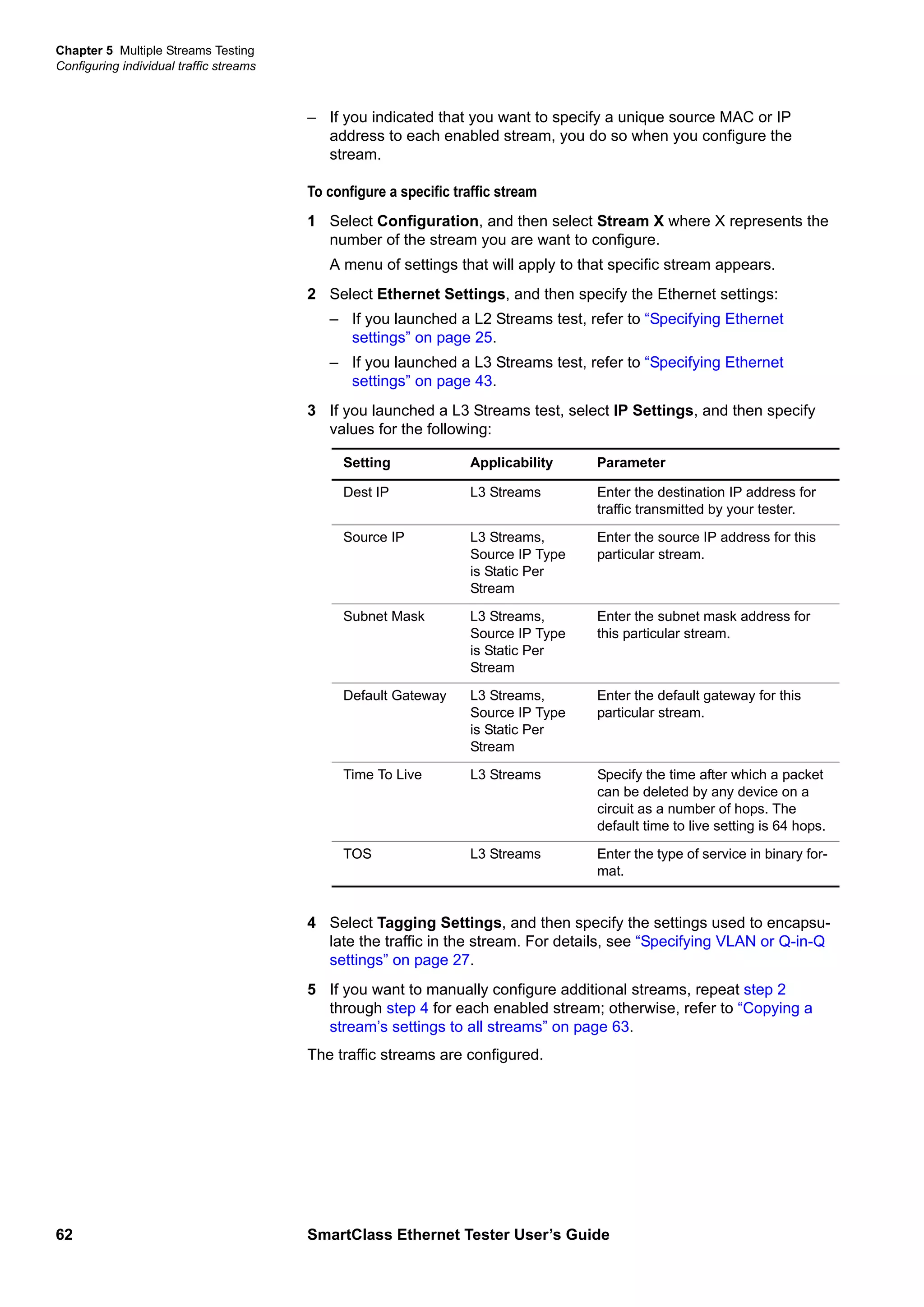Chapter 5 Multiple Streams Testing
Configuring individual traffic streams
62 SmartClass Ethernet Tester User’s Guide
– If you indicated that you want to specify a unique source MAC or IP
address to each enabled stream, you do so when you configure the
stream.
To configure a specific traffic stream
1 Select Configuration, and then select Stream X where X represents the
number of the stream you are want to configure.
A menu of settings that will apply to that specific stream appears.
2 Select Ethernet Settings, and then specify the Ethernet settings:
– If you launched a L2 Streams test, refer to “Specifying Ethernet
settings” on page 25.
– If you launched a L3 Streams test, refer to “Specifying Ethernet
settings” on page 43.
3 If you launched a L3 Streams test, select IP Settings, and then specify
values for the following:
4 Select Tagging Settings, and then specify the settings used to encapsu-
late the traffic in the stream. For details, see “Specifying VLAN or Q-in-Q
settings” on page 27.
5 If you want to manually configure additional streams, repeat step 2
through step 4 for each enabled stream; otherwise, refer to “Copying a
stream’s settings to all streams” on page 63.
The traffic streams are configured.
Setting Applicability Parameter
Dest IP L3 Streams Enter the destination IP address for
traffic transmitted by your tester.
Source IP L3 Streams,
Source IP Type
is Static Per
Stream
Enter the source IP address for this
particular stream.
Subnet Mask L3 Streams,
Source IP Type
is Static Per
Stream
Enter the subnet mask address for
this particular stream.
Default Gateway L3 Streams,
Source IP Type
is Static Per
Stream
Enter the default gateway for this
particular stream.
Time To Live L3 Streams Specify the time after which a packet
can be deleted by any device on a
circuit as a number of hops. The
default time to live setting is 64 hops.
TOS L3 Streams Enter the type of service in binary for-
mat.
 