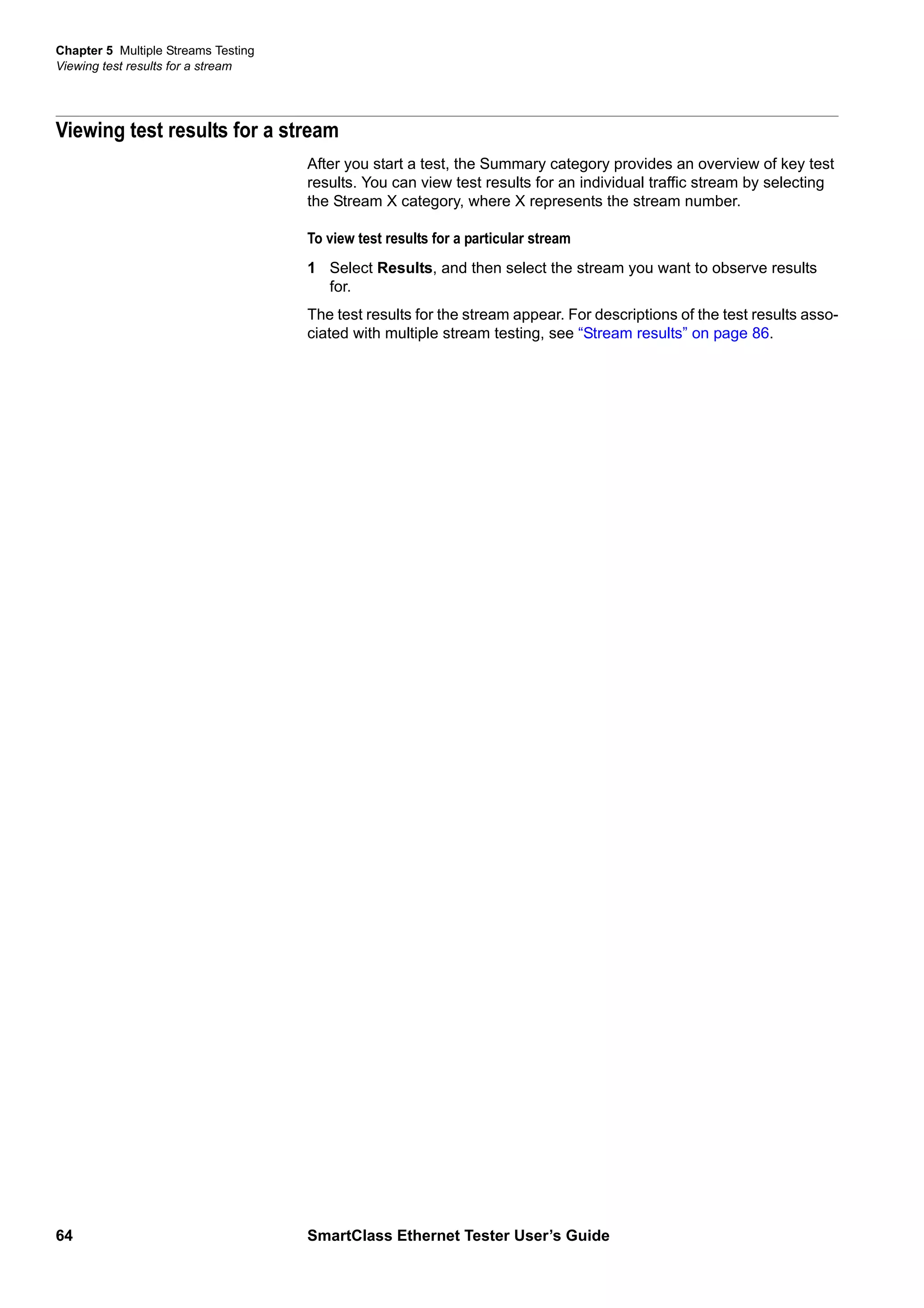 Chapter 5 Multiple Streams Testing
Viewing test results for a stream
64 SmartClass Ethernet Tester User’s Guide
Viewing test results for a stream
After you start a test, the Summary category provides an overview of key test
results. You can view test results for an individual traffic stream by selecting
the Stream X category, where X represents the stream number.
To view test results for a particular stream
1 Select Results, and then select the stream you want to observe results
for.
The test results for the stream appear. For descriptions of the test results asso-
ciated with multiple stream testing, see “Stream results” on page 86.
 