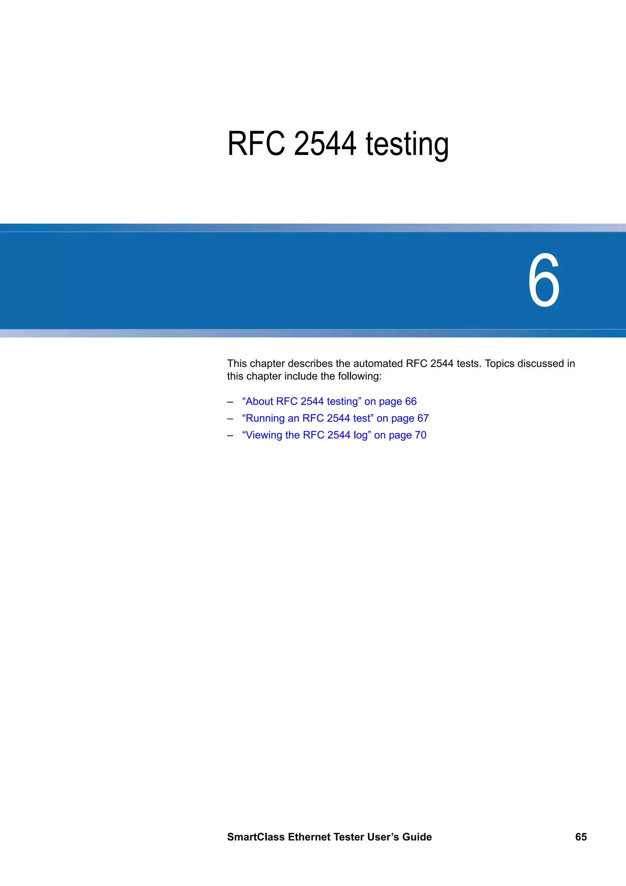 6
SmartClass Ethernet Tester User’s Guide 65
Chapter 6 RFC 2544 testing
This chapter describes the automated RFC 2544 tests. Topics discussed in
this chapter include the following:
– “About RFC 2544 testing” on page 66
– “Running an RFC 2544 test” on page 67
– “Viewing the RFC 2544 log” on page 70
 