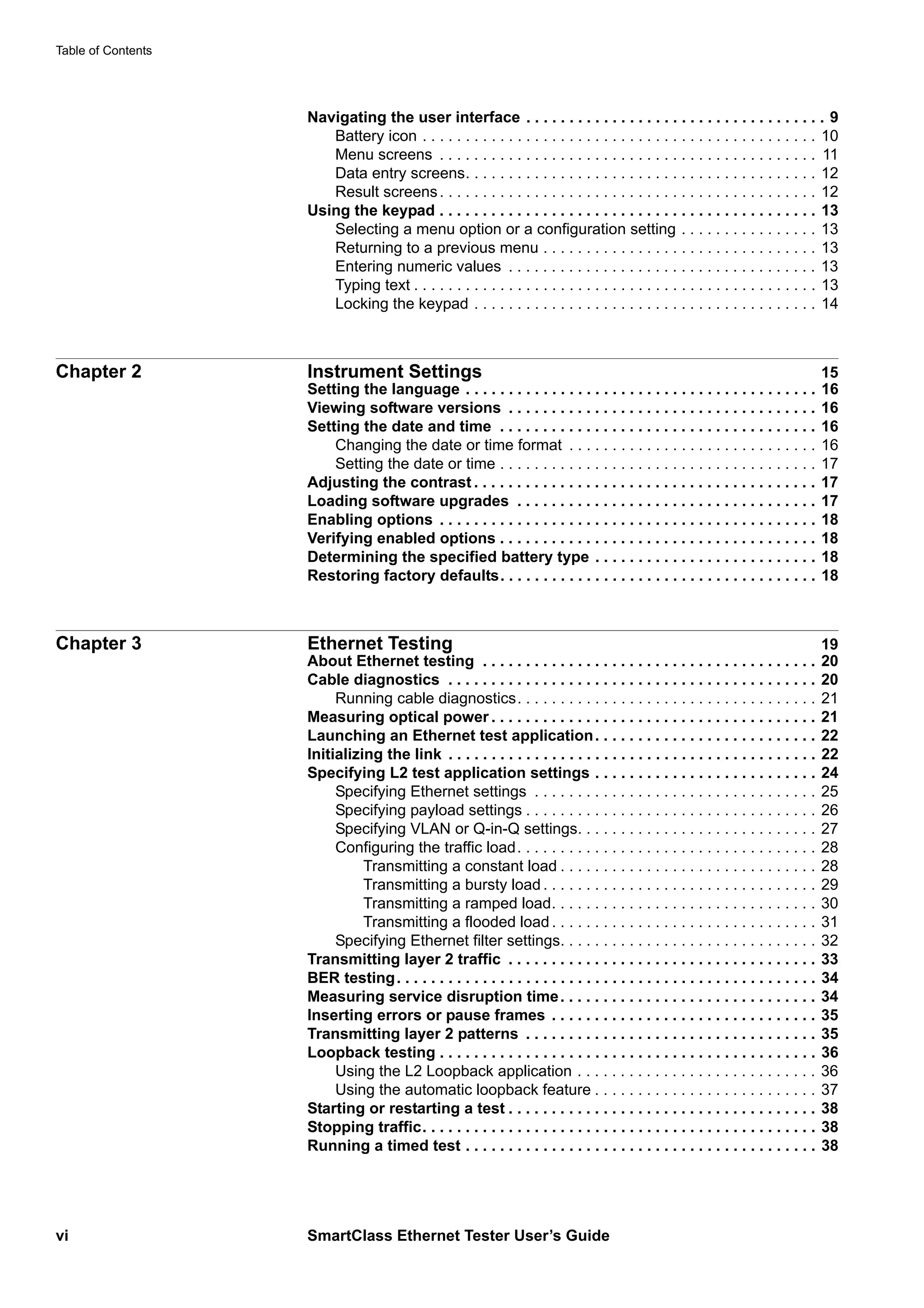 Table of Contents
vi SmartClass Ethernet Tester User’s Guide
Navigating the user interface . . . . . . . . . . . . . . . . . . . . . . . . . . . . . . . . . . . 9
Battery icon . . . . . . . . . . . . . . . . . . . . . . . . . . . . . . . . . . . . . . . . . . . . . . 10
Menu screens . . . . . . . . . . . . . . . . . . . . . . . . . . . . . . . . . . . . . . . . . . . . 11
Data entry screens. . . . . . . . . . . . . . . . . . . . . . . . . . . . . . . . . . . . . . . . . 12
Result screens. . . . . . . . . . . . . . . . . . . . . . . . . . . . . . . . . . . . . . . . . . . . 12
Using the keypad . . . . . . . . . . . . . . . . . . . . . . . . . . . . . . . . . . . . . . . . . . . . 13
Selecting a menu option or a configuration setting . . . . . . . . . . . . . . . . 13
Returning to a previous menu . . . . . . . . . . . . . . . . . . . . . . . . . . . . . . . . 13
Entering numeric values . . . . . . . . . . . . . . . . . . . . . . . . . . . . . . . . . . . . 13
Typing text . . . . . . . . . . . . . . . . . . . . . . . . . . . . . . . . . . . . . . . . . . . . . . . 13
Locking the keypad . . . . . . . . . . . . . . . . . . . . . . . . . . . . . . . . . . . . . . . . 14
Chapter 2 Instrument Settings 15
Setting the language . . . . . . . . . . . . . . . . . . . . . . . . . . . . . . . . . . . . . . . . . 16
Viewing software versions . . . . . . . . . . . . . . . . . . . . . . . . . . . . . . . . . . . . 16
Setting the date and time . . . . . . . . . . . . . . . . . . . . . . . . . . . . . . . . . . . . . 16
Changing the date or time format . . . . . . . . . . . . . . . . . . . . . . . . . . . . . 16
Setting the date or time . . . . . . . . . . . . . . . . . . . . . . . . . . . . . . . . . . . . . 17
Adjusting the contrast . . . . . . . . . . . . . . . . . . . . . . . . . . . . . . . . . . . . . . . . 17
Loading software upgrades . . . . . . . . . . . . . . . . . . . . . . . . . . . . . . . . . . . 17
Enabling options . . . . . . . . . . . . . . . . . . . . . . . . . . . . . . . . . . . . . . . . . . . . 18
Verifying enabled options . . . . . . . . . . . . . . . . . . . . . . . . . . . . . . . . . . . . . 18
Determining the specified battery type . . . . . . . . . . . . . . . . . . . . . . . . . . 18
Restoring factory defaults. . . . . . . . . . . . . . . . . . . . . . . . . . . . . . . . . . . . . 18
Chapter 3 Ethernet Testing 19
About Ethernet testing . . . . . . . . . . . . . . . . . . . . . . . . . . . . . . . . . . . . . . . 20
Cable diagnostics . . . . . . . . . . . . . . . . . . . . . . . . . . . . . . . . . . . . . . . . . . . 20
Running cable diagnostics. . . . . . . . . . . . . . . . . . . . . . . . . . . . . . . . . . . 21
Measuring optical power . . . . . . . . . . . . . . . . . . . . . . . . . . . . . . . . . . . . . . 21
Launching an Ethernet test application. . . . . . . . . . . . . . . . . . . . . . . . . . 22
Initializing the link . . . . . . . . . . . . . . . . . . . . . . . . . . . . . . . . . . . . . . . . . . . 22
Specifying L2 test application settings . . . . . . . . . . . . . . . . . . . . . . . . . . 24
Specifying Ethernet settings . . . . . . . . . . . . . . . . . . . . . . . . . . . . . . . . . 25
Specifying payload settings . . . . . . . . . . . . . . . . . . . . . . . . . . . . . . . . . . 26
Specifying VLAN or Q-in-Q settings. . . . . . . . . . . . . . . . . . . . . . . . . . . . 27
Configuring the traffic load. . . . . . . . . . . . . . . . . . . . . . . . . . . . . . . . . . . 28
Transmitting a constant load . . . . . . . . . . . . . . . . . . . . . . . . . . . . . . 28
Transmitting a bursty load . . . . . . . . . . . . . . . . . . . . . . . . . . . . . . . . 29
Transmitting a ramped load. . . . . . . . . . . . . . . . . . . . . . . . . . . . . . . 30
Transmitting a flooded load. . . . . . . . . . . . . . . . . . . . . . . . . . . . . . . 31
Specifying Ethernet filter settings. . . . . . . . . . . . . . . . . . . . . . . . . . . . . . 32
Transmitting layer 2 traffic . . . . . . . . . . . . . . . . . . . . . . . . . . . . . . . . . . . . 33
BER testing. . . . . . . . . . . . . . . . . . . . . . . . . . . . . . . . . . . . . . . . . . . . . . . . . 34
Measuring service disruption time. . . . . . . . . . . . . . . . . . . . . . . . . . . . . . 34
Inserting errors or pause frames . . . . . . . . . . . . . . . . . . . . . . . . . . . . . . . 35
Transmitting layer 2 patterns . . . . . . . . . . . . . . . . . . . . . . . . . . . . . . . . . . 35
Loopback testing . . . . . . . . . . . . . . . . . . . . . . . . . . . . . . . . . . . . . . . . . . . . 36
Using the L2 Loopback application . . . . . . . . . . . . . . . . . . . . . . . . . . . . 36
Using the automatic loopback feature . . . . . . . . . . . . . . . . . . . . . . . . . . 37
Starting or restarting a test . . . . . . . . . . . . . . . . . . . . . . . . . . . . . . . . . . . . 38
Stopping traffic. . . . . . . . . . . . . . . . . . . . . . . . . . . . . . . . . . . . . . . . . . . . . . 38
Running a timed test . . . . . . . . . . . . . . . . . . . . . . . . . . . . . . . . . . . . . . . . . 38
 