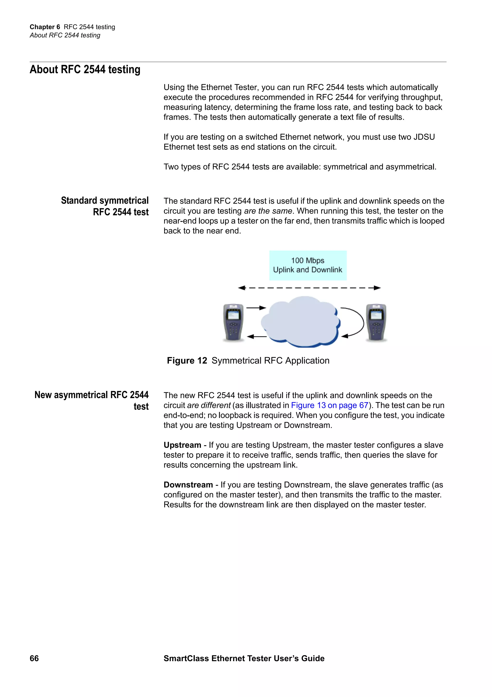 Chapter 6 RFC 2544 testing
About RFC 2544 testing
66 SmartClass Ethernet Tester User’s Guide
About RFC 2544 testing
Using the Ethernet Tester, you can run RFC 2544 tests which automatically
execute the procedures recommended in RFC 2544 for verifying throughput,
measuring latency, determining the frame loss rate, and testing back to back
frames. The tests then automatically generate a text file of results.
If you are testing on a switched Ethernet network, you must use two JDSU
Ethernet test sets as end stations on the circuit.
Two types of RFC 2544 tests are available: symmetrical and asymmetrical.
Standard symmetrical
RFC 2544 test
The standard RFC 2544 test is useful if the uplink and downlink speeds on the
circuit you are testing are the same. When running this test, the tester on the
near-end loops up a tester on the far end, then transmits traffic which is looped
back to the near end.
New asymmetrical RFC 2544
test
The new RFC 2544 test is useful if the uplink and downlink speeds on the
circuit are different (as illustrated in Figure 13 on page 67). The test can be run
end-to-end; no loopback is required. When you configure the test, you indicate
that you are testing Upstream or Downstream.
Upstream - If you are testing Upstream, the master tester configures a slave
tester to prepare it to receive traffic, sends traffic, then queries the slave for
results concerning the upstream link.
Downstream - If you are testing Downstream, the slave generates traffic (as
configured on the master tester), and then transmits the traffic to the master.
Results for the downstream link are then displayed on the master tester.
Figure 12 Symmetrical RFC Application
 