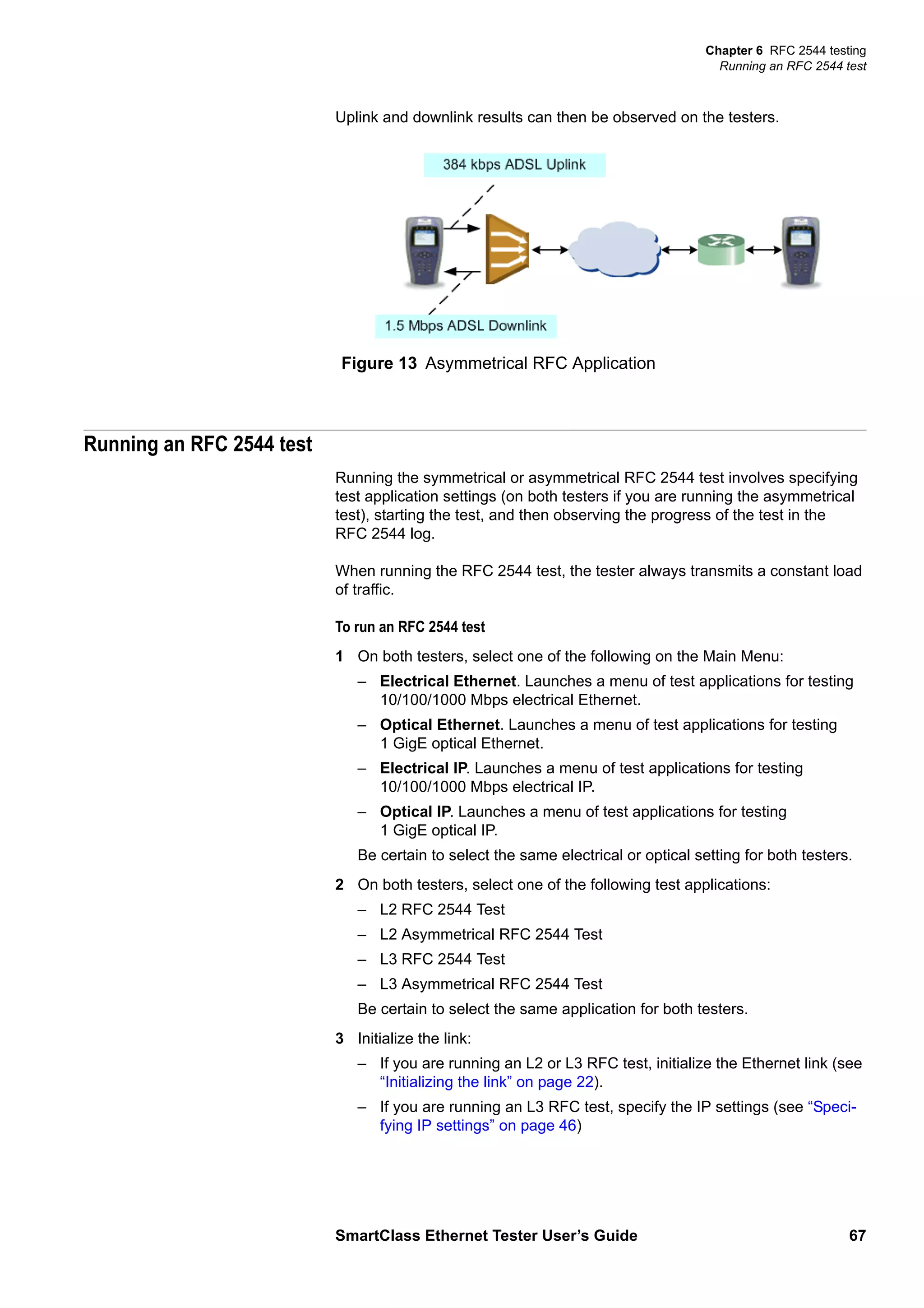 Chapter 6 RFC 2544 testing
Running an RFC 2544 test
SmartClass Ethernet Tester User’s Guide 67
Uplink and downlink results can then be observed on the testers.
Running an RFC 2544 test
Running the symmetrical or asymmetrical RFC 2544 test involves specifying
test application settings (on both testers if you are running the asymmetrical
test), starting the test, and then observing the progress of the test in the
RFC 2544 log.
When running the RFC 2544 test, the tester always transmits a constant load
of traffic.
To run an RFC 2544 test
1 On both testers, select one of the following on the Main Menu:
– Electrical Ethernet. Launches a menu of test applications for testing
10/100/1000 Mbps electrical Ethernet.
– Optical Ethernet. Launches a menu of test applications for testing
1 GigE optical Ethernet.
– Electrical IP. Launches a menu of test applications for testing
10/100/1000 Mbps electrical IP.
– Optical IP. Launches a menu of test applications for testing
1 GigE optical IP.
Be certain to select the same electrical or optical setting for both testers.
2 On both testers, select one of the following test applications:
– L2 RFC 2544 Test
– L2 Asymmetrical RFC 2544 Test
– L3 RFC 2544 Test
– L3 Asymmetrical RFC 2544 Test
Be certain to select the same application for both testers.
3 Initialize the link:
– If you are running an L2 or L3 RFC test, initialize the Ethernet link (see
“Initializing the link” on page 22).
– If you are running an L3 RFC test, specify the IP settings (see “Speci-
fying IP settings” on page 46)
Figure 13 Asymmetrical RFC Application
 