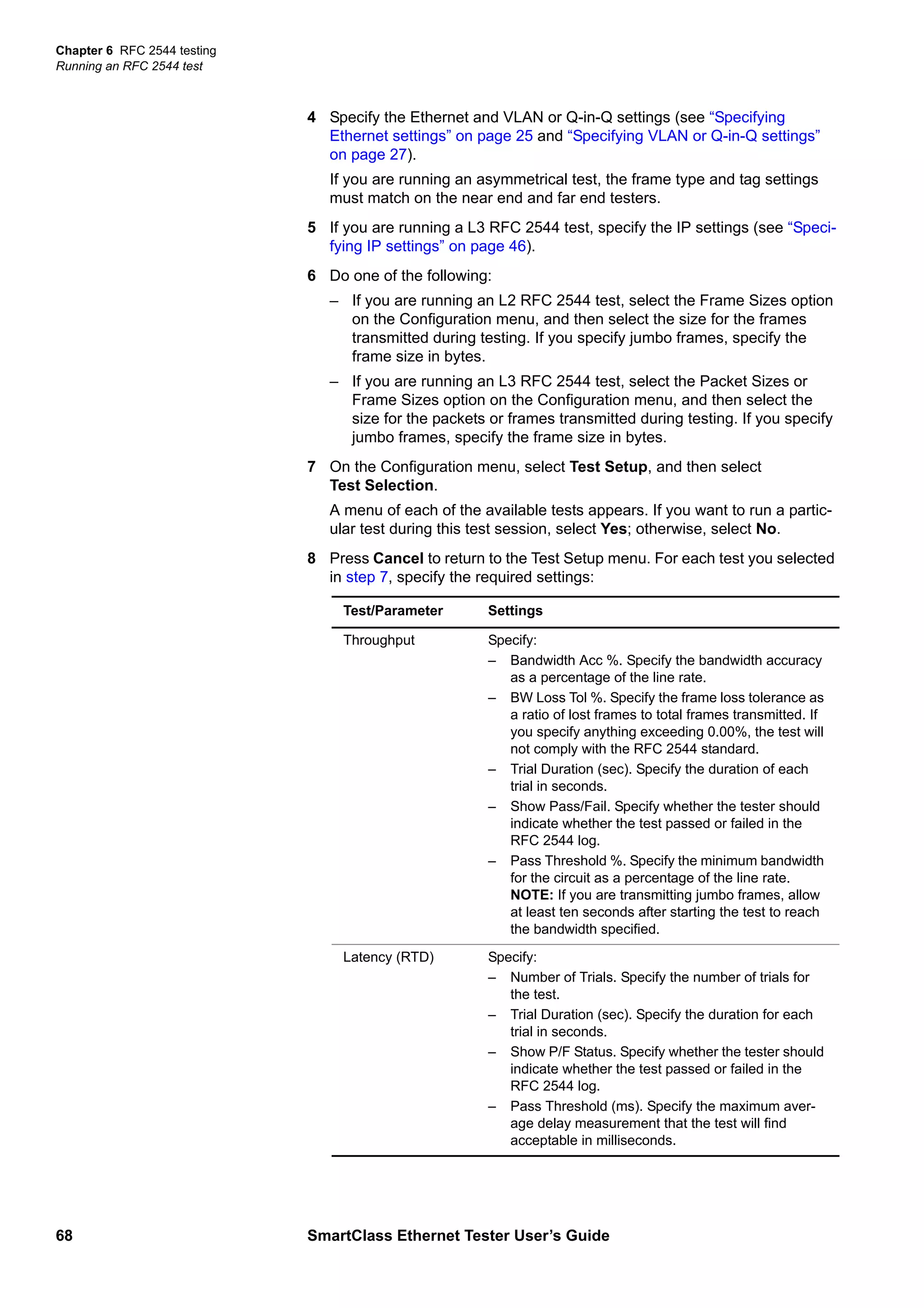 Chapter 6 RFC 2544 testing
Running an RFC 2544 test
68 SmartClass Ethernet Tester User’s Guide
4 Specify the Ethernet and VLAN or Q-in-Q settings (see “Specifying
Ethernet settings” on page 25 and “Specifying VLAN or Q-in-Q settings”
on page 27).
If you are running an asymmetrical test, the frame type and tag settings
must match on the near end and far end testers.
5 If you are running a L3 RFC 2544 test, specify the IP settings (see “Speci-
fying IP settings” on page 46).
6 Do one of the following:
– If you are running an L2 RFC 2544 test, select the Frame Sizes option
on the Configuration menu, and then select the size for the frames
transmitted during testing. If you specify jumbo frames, specify the
frame size in bytes.
– If you are running an L3 RFC 2544 test, select the Packet Sizes or
Frame Sizes option on the Configuration menu, and then select the
size for the packets or frames transmitted during testing. If you specify
jumbo frames, specify the frame size in bytes.
7 On the Configuration menu, select Test Setup, and then select
Test Selection.
A menu of each of the available tests appears. If you want to run a partic-
ular test during this test session, select Yes; otherwise, select No.
8 Press Cancel to return to the Test Setup menu. For each test you selected
in step 7, specify the required settings:
Test/Parameter Settings
Throughput Specify:
– Bandwidth Acc %. Specify the bandwidth accuracy
as a percentage of the line rate.
– BW Loss Tol %. Specify the frame loss tolerance as
a ratio of lost frames to total frames transmitted. If
you specify anything exceeding 0.00%, the test will
not comply with the RFC 2544 standard.
– Trial Duration (sec). Specify the duration of each
trial in seconds.
– Show Pass/Fail. Specify whether the tester should
indicate whether the test passed or failed in the
RFC 2544 log.
– Pass Threshold %. Specify the minimum bandwidth
for the circuit as a percentage of the line rate.
NOTE: If you are transmitting jumbo frames, allow
at least ten seconds after starting the test to reach
the bandwidth specified.
Latency (RTD) Specify:
– Number of Trials. Specify the number of trials for
the test.
– Trial Duration (sec). Specify the duration for each
trial in seconds.
– Show P/F Status. Specify whether the tester should
indicate whether the test passed or failed in the
RFC 2544 log.
– Pass Threshold (ms). Specify the maximum aver-
age delay measurement that the test will find
acceptable in milliseconds.
 