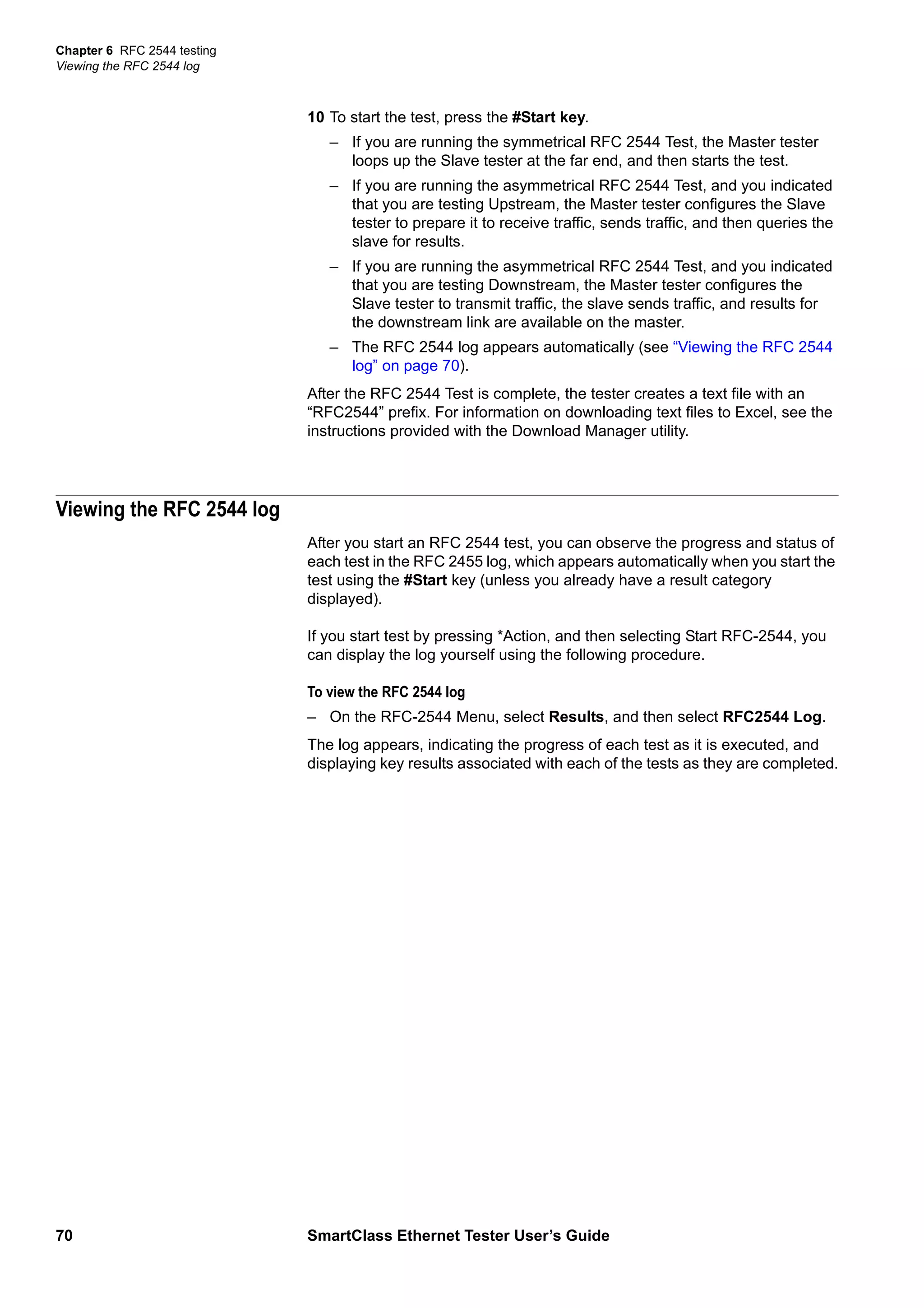 Chapter 6 RFC 2544 testing
Viewing the RFC 2544 log
70 SmartClass Ethernet Tester User’s Guide
10 To start the test, press the #Start key.
– If you are running the symmetrical RFC 2544 Test, the Master tester
loops up the Slave tester at the far end, and then starts the test.
– If you are running the asymmetrical RFC 2544 Test, and you indicated
that you are testing Upstream, the Master tester configures the Slave
tester to prepare it to receive traffic, sends traffic, and then queries the
slave for results.
– If you are running the asymmetrical RFC 2544 Test, and you indicated
that you are testing Downstream, the Master tester configures the
Slave tester to transmit traffic, the slave sends traffic, and results for
the downstream link are available on the master.
– The RFC 2544 log appears automatically (see “Viewing the RFC 2544
log” on page 70).
After the RFC 2544 Test is complete, the tester creates a text file with an
“RFC2544” prefix. For information on downloading text files to Excel, see the
instructions provided with the Download Manager utility.
Viewing the RFC 2544 log
After you start an RFC 2544 test, you can observe the progress and status of
each test in the RFC 2455 log, which appears automatically when you start the
test using the #Start key (unless you already have a result category
displayed).
If you start test by pressing *Action, and then selecting Start RFC-2544, you
can display the log yourself using the following procedure.
To view the RFC 2544 log
– On the RFC-2544 Menu, select Results, and then select RFC2544 Log.
The log appears, indicating the progress of each test as it is executed, and
displaying key results associated with each of the tests as they are completed.
 