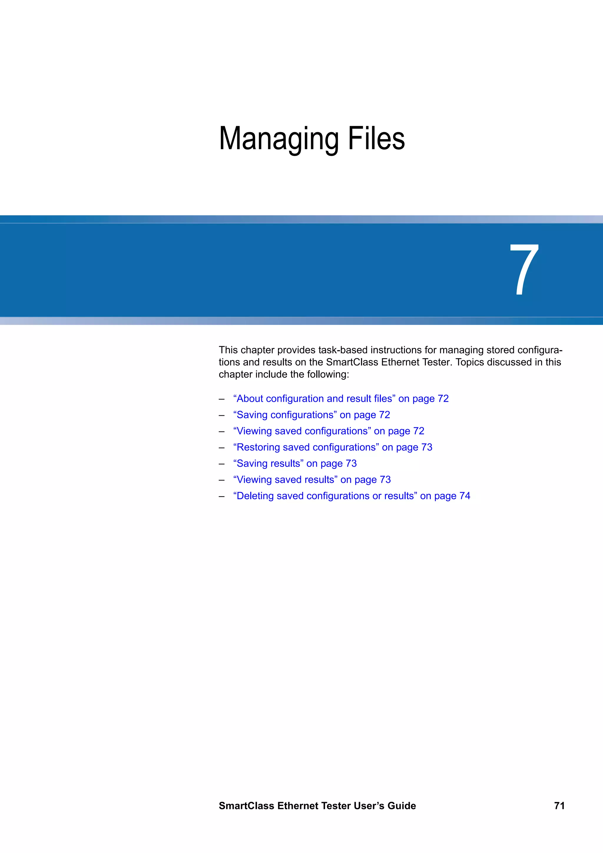 7
SmartClass Ethernet Tester User’s Guide 71
Chapter 7 Managing Files
This chapter provides task-based instructions for managing stored configura-
tions and results on the SmartClass Ethernet Tester. Topics discussed in this
chapter include the following:
– “About configuration and result files” on page 72
– “Saving configurations” on page 72
– “Viewing saved configurations” on page 72
– “Restoring saved configurations” on page 73
– “Saving results” on page 73
– “Viewing saved results” on page 73
– “Deleting saved configurations or results” on page 74
 