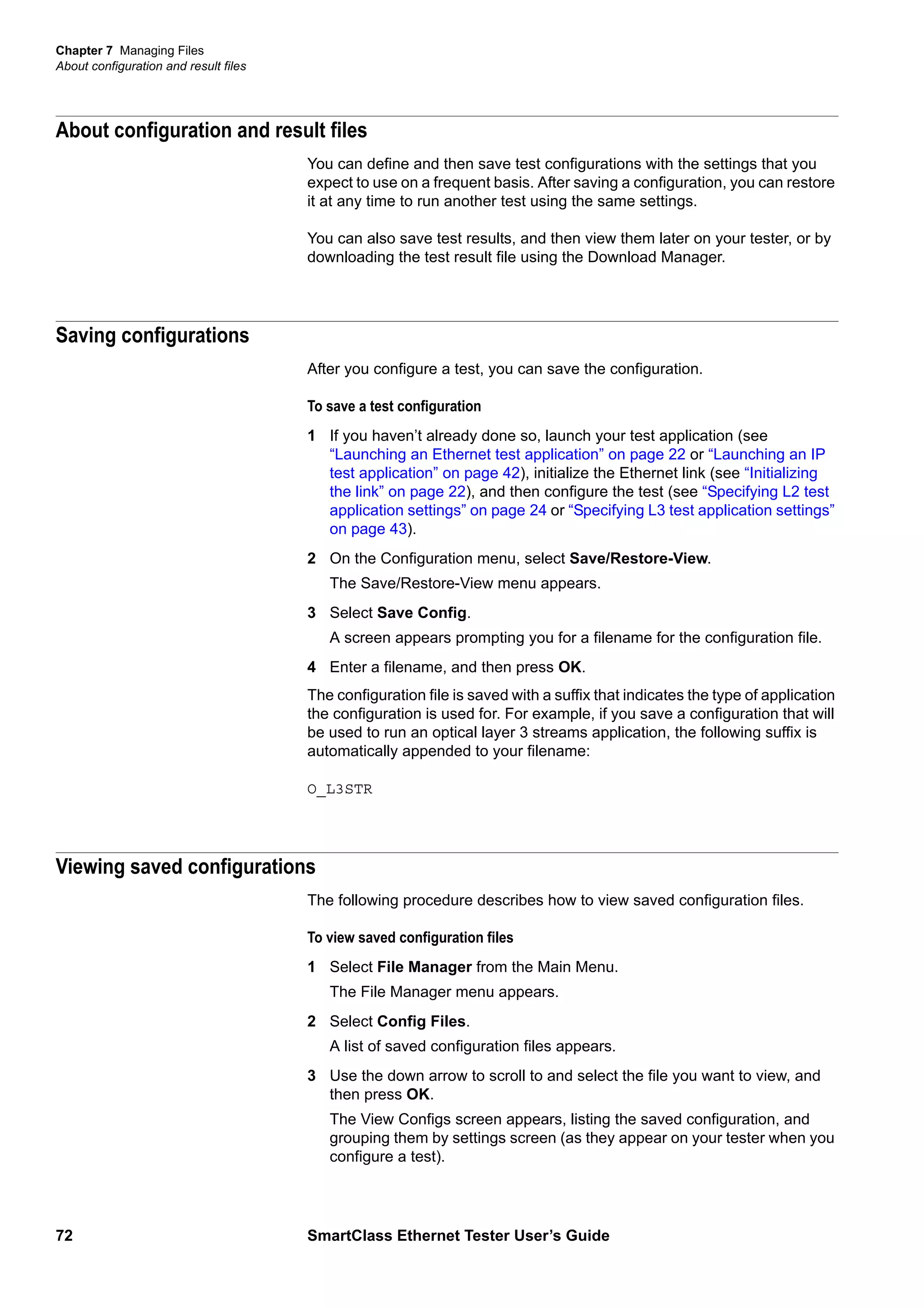 Chapter 7 Managing Files
About configuration and result files
72 SmartClass Ethernet Tester User’s Guide
About configuration and result files
You can define and then save test configurations with the settings that you
expect to use on a frequent basis. After saving a configuration, you can restore
it at any time to run another test using the same settings.
You can also save test results, and then view them later on your tester, or by
downloading the test result file using the Download Manager.
Saving configurations
After you configure a test, you can save the configuration.
To save a test configuration
1 If you haven’t already done so, launch your test application (see
“Launching an Ethernet test application” on page 22 or “Launching an IP
test application” on page 42), initialize the Ethernet link (see “Initializing
the link” on page 22), and then configure the test (see “Specifying L2 test
application settings” on page 24 or “Specifying L3 test application settings”
on page 43).
2 On the Configuration menu, select Save/Restore-View.
The Save/Restore-View menu appears.
3 Select Save Config.
A screen appears prompting you for a filename for the configuration file.
4 Enter a filename, and then press OK.
The configuration file is saved with a suffix that indicates the type of application
the configuration is used for. For example, if you save a configuration that will
be used to run an optical layer 3 streams application, the following suffix is
automatically appended to your filename:
O_L3STR
Viewing saved configurations
The following procedure describes how to view saved configuration files.
To view saved configuration files
1 Select File Manager from the Main Menu.
The File Manager menu appears.
2 Select Config Files.
A list of saved configuration files appears.
3 Use the down arrow to scroll to and select the file you want to view, and
then press OK.
The View Configs screen appears, listing the saved configuration, and
grouping them by settings screen (as they appear on your tester when you
configure a test).
 
