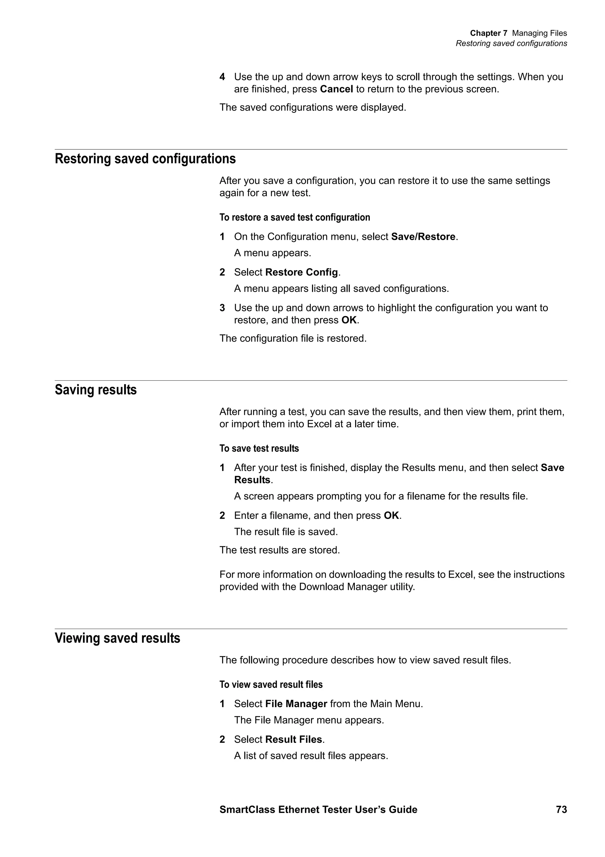 Chapter 7 Managing Files
Restoring saved configurations
SmartClass Ethernet Tester User’s Guide 73
4 Use the up and down arrow keys to scroll through the settings. When you
are finished, press Cancel to return to the previous screen.
The saved configurations were displayed.
Restoring saved configurations
After you save a configuration, you can restore it to use the same settings
again for a new test.
To restore a saved test configuration
1 On the Configuration menu, select Save/Restore.
A menu appears.
2 Select Restore Config.
A menu appears listing all saved configurations.
3 Use the up and down arrows to highlight the configuration you want to
restore, and then press OK.
The configuration file is restored.
Saving results
After running a test, you can save the results, and then view them, print them,
or import them into Excel at a later time.
To save test results
1 After your test is finished, display the Results menu, and then select Save
Results.
A screen appears prompting you for a filename for the results file.
2 Enter a filename, and then press OK.
The result file is saved.
The test results are stored.
For more information on downloading the results to Excel, see the instructions
provided with the Download Manager utility.
Viewing saved results
The following procedure describes how to view saved result files.
To view saved result files
1 Select File Manager from the Main Menu.
The File Manager menu appears.
2 Select Result Files.
A list of saved result files appears.
 