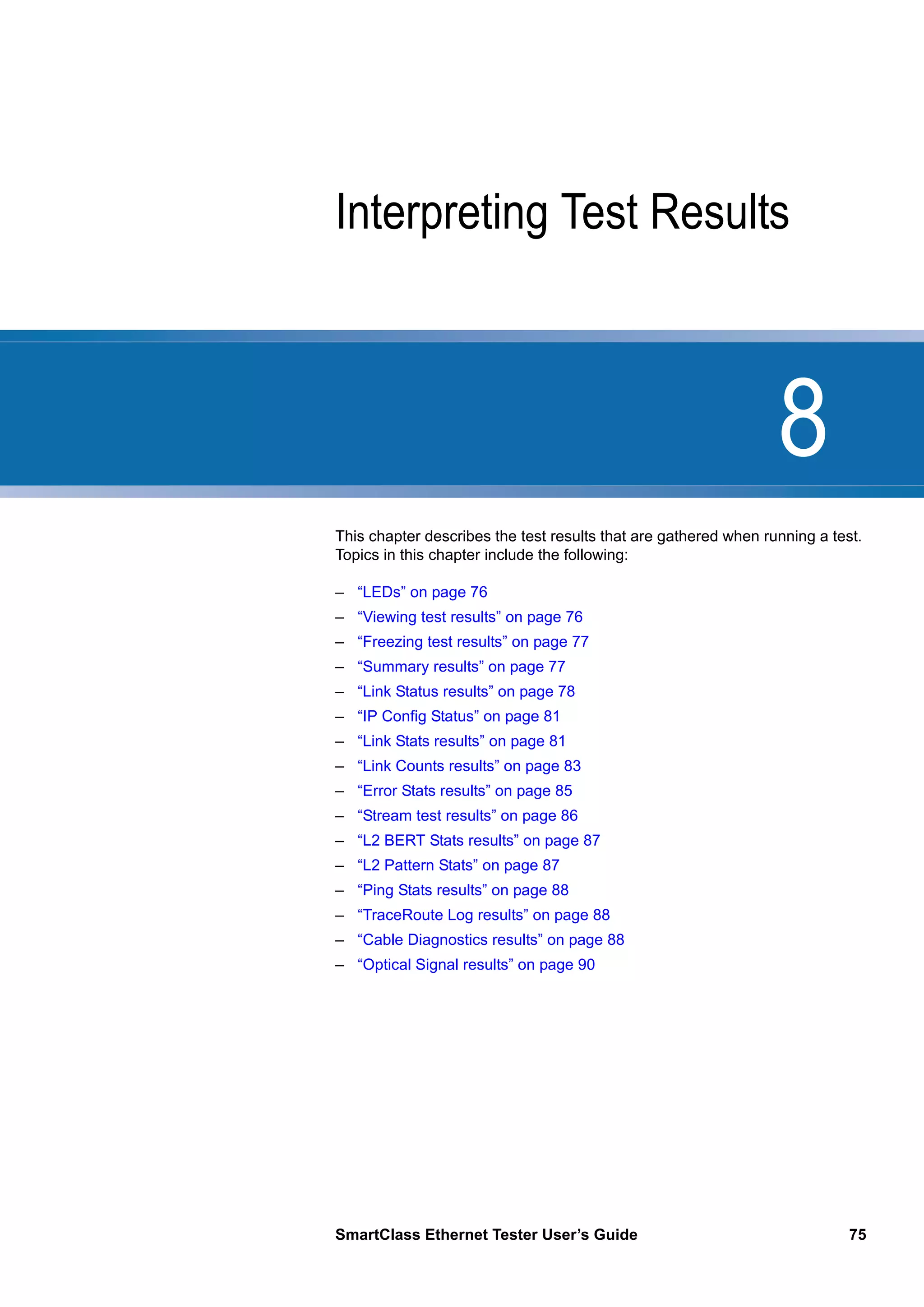 8
SmartClass Ethernet Tester User’s Guide 75
Chapter 8 Interpreting Test Results
This chapter describes the test results that are gathered when running a test.
Topics in this chapter include the following:
– “LEDs” on page 76
– “Viewing test results” on page 76
– “Freezing test results” on page 77
– “Summary results” on page 77
– “Link Status results” on page 78
– “IP Config Status” on page 81
– “Link Stats results” on page 81
– “Link Counts results” on page 83
– “Error Stats results” on page 85
– “Stream test results” on page 86
– “L2 BERT Stats results” on page 87
– “L2 Pattern Stats” on page 87
– “Ping Stats results” on page 88
– “TraceRoute Log results” on page 88
– “Cable Diagnostics results” on page 88
– “Optical Signal results” on page 90
 