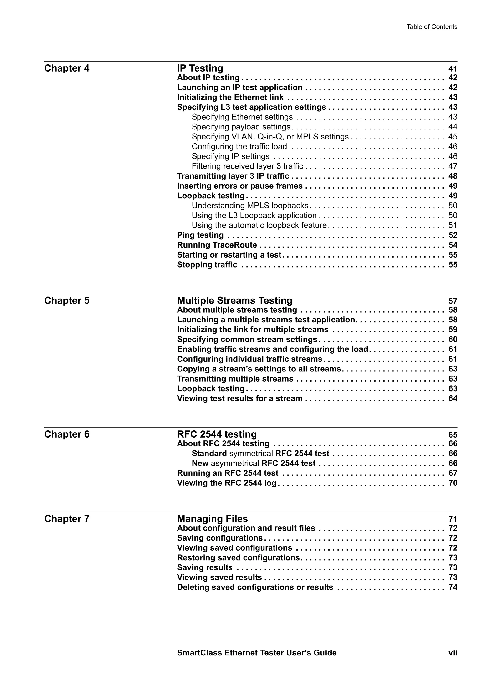 Table of Contents
SmartClass Ethernet Tester User’s Guide vii
Chapter 4 IP Testing 41
About IP testing . . . . . . . . . . . . . . . . . . . . . . . . . . . . . . . . . . . . . . . . . . . . . 42
Launching an IP test application . . . . . . . . . . . . . . . . . . . . . . . . . . . . . . . 42
Initializing the Ethernet link . . . . . . . . . . . . . . . . . . . . . . . . . . . . . . . . . . . 43
Specifying L3 test application settings . . . . . . . . . . . . . . . . . . . . . . . . . . 43
Specifying Ethernet settings . . . . . . . . . . . . . . . . . . . . . . . . . . . . . . . . . 43
Specifying payload settings. . . . . . . . . . . . . . . . . . . . . . . . . . . . . . . . . . 44
Specifying VLAN, Q-in-Q, or MPLS settings . . . . . . . . . . . . . . . . . . . . . 45
Configuring the traffic load . . . . . . . . . . . . . . . . . . . . . . . . . . . . . . . . . . 46
Specifying IP settings . . . . . . . . . . . . . . . . . . . . . . . . . . . . . . . . . . . . . . 46
Filtering received layer 3 traffic . . . . . . . . . . . . . . . . . . . . . . . . . . . . . . . 47
Transmitting layer 3 IP traffic . . . . . . . . . . . . . . . . . . . . . . . . . . . . . . . . . . 48
Inserting errors or pause frames . . . . . . . . . . . . . . . . . . . . . . . . . . . . . . . 49
Loopback testing. . . . . . . . . . . . . . . . . . . . . . . . . . . . . . . . . . . . . . . . . . . . 49
Understanding MPLS loopbacks. . . . . . . . . . . . . . . . . . . . . . . . . . . . . . 50
Using the L3 Loopback application . . . . . . . . . . . . . . . . . . . . . . . . . . . . 50
Using the automatic loopback feature. . . . . . . . . . . . . . . . . . . . . . . . . . 51
Ping testing . . . . . . . . . . . . . . . . . . . . . . . . . . . . . . . . . . . . . . . . . . . . . . . . 52
Running TraceRoute . . . . . . . . . . . . . . . . . . . . . . . . . . . . . . . . . . . . . . . . . 54
Starting or restarting a test. . . . . . . . . . . . . . . . . . . . . . . . . . . . . . . . . . . . 55
Stopping traffic . . . . . . . . . . . . . . . . . . . . . . . . . . . . . . . . . . . . . . . . . . . . . 55
Chapter 5 Multiple Streams Testing 57
About multiple streams testing . . . . . . . . . . . . . . . . . . . . . . . . . . . . . . . . 58
Launching a multiple streams test application. . . . . . . . . . . . . . . . . . . . 58
Initializing the link for multiple streams . . . . . . . . . . . . . . . . . . . . . . . . . 59
Specifying common stream settings . . . . . . . . . . . . . . . . . . . . . . . . . . . . 60
Enabling traffic streams and configuring the load. . . . . . . . . . . . . . . . . 61
Configuring individual traffic streams. . . . . . . . . . . . . . . . . . . . . . . . . . . 61
Copying a stream’s settings to all streams. . . . . . . . . . . . . . . . . . . . . . . 63
Transmitting multiple streams . . . . . . . . . . . . . . . . . . . . . . . . . . . . . . . . . 63
Loopback testing. . . . . . . . . . . . . . . . . . . . . . . . . . . . . . . . . . . . . . . . . . . . 63
Viewing test results for a stream . . . . . . . . . . . . . . . . . . . . . . . . . . . . . . . 64
Chapter 6 RFC 2544 testing 65
About RFC 2544 testing . . . . . . . . . . . . . . . . . . . . . . . . . . . . . . . . . . . . . . 66
Standard symmetrical RFC 2544 test . . . . . . . . . . . . . . . . . . . . . . . . . 66
New asymmetrical RFC 2544 test . . . . . . . . . . . . . . . . . . . . . . . . . . . . 66
Running an RFC 2544 test . . . . . . . . . . . . . . . . . . . . . . . . . . . . . . . . . . . . 67
Viewing the RFC 2544 log . . . . . . . . . . . . . . . . . . . . . . . . . . . . . . . . . . . . . 70
Chapter 7 Managing Files 71
About configuration and result files . . . . . . . . . . . . . . . . . . . . . . . . . . . . 72
Saving configurations. . . . . . . . . . . . . . . . . . . . . . . . . . . . . . . . . . . . . . . . 72
Viewing saved configurations . . . . . . . . . . . . . . . . . . . . . . . . . . . . . . . . . 72
Restoring saved configurations. . . . . . . . . . . . . . . . . . . . . . . . . . . . . . . . 73
Saving results . . . . . . . . . . . . . . . . . . . . . . . . . . . . . . . . . . . . . . . . . . . . . . 73
Viewing saved results . . . . . . . . . . . . . . . . . . . . . . . . . . . . . . . . . . . . . . . . 73
Deleting saved configurations or results . . . . . . . . . . . . . . . . . . . . . . . . 74
 