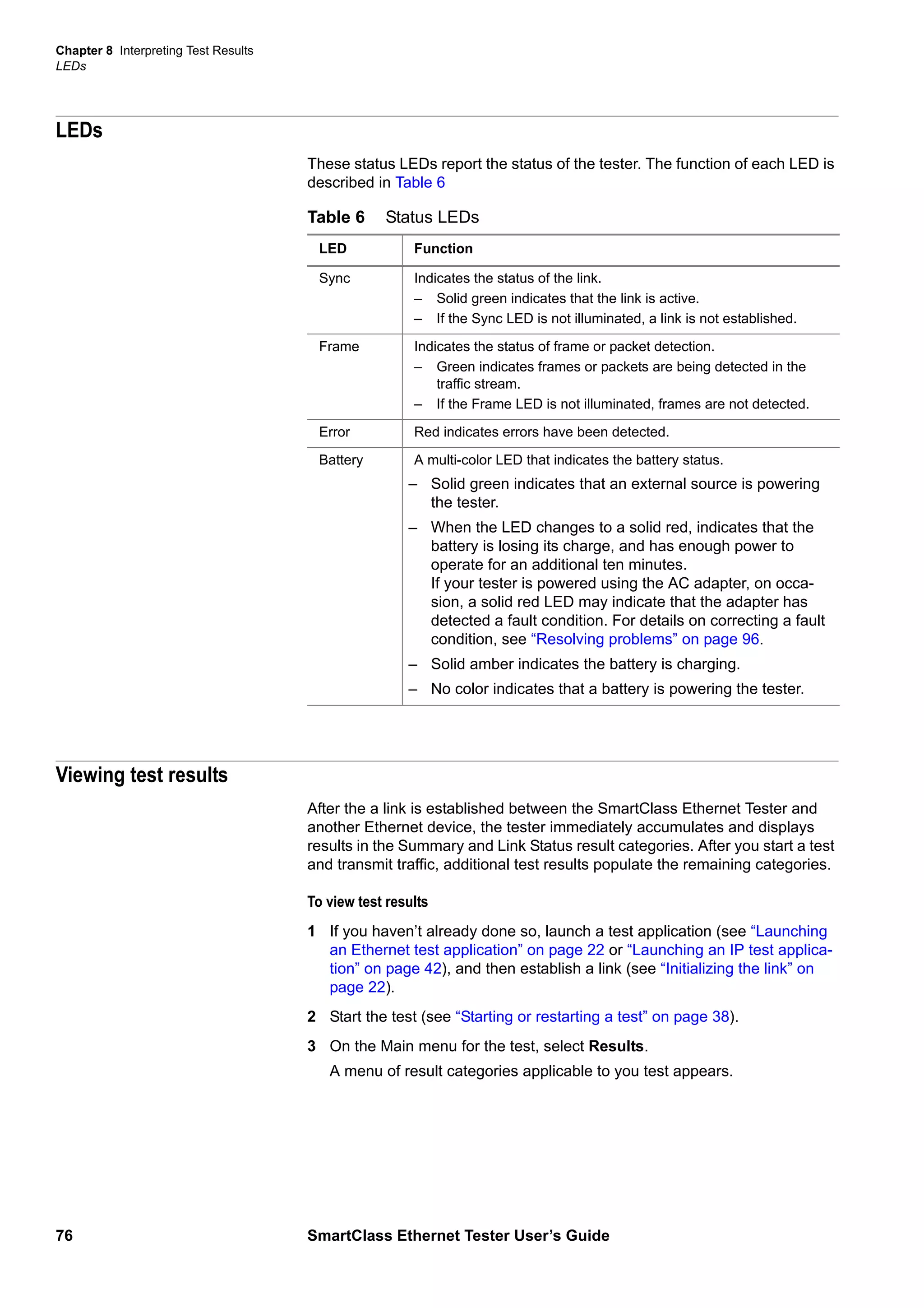 Chapter 8 Interpreting Test Results
LEDs
76 SmartClass Ethernet Tester User’s Guide
LEDs
These status LEDs report the status of the tester. The function of each LED is
described in Table 6
Viewing test results
After the a link is established between the SmartClass Ethernet Tester and
another Ethernet device, the tester immediately accumulates and displays
results in the Summary and Link Status result categories. After you start a test
and transmit traffic, additional test results populate the remaining categories.
To view test results
1 If you haven’t already done so, launch a test application (see “Launching
an Ethernet test application” on page 22 or “Launching an IP test applica-
tion” on page 42), and then establish a link (see “Initializing the link” on
page 22).
2 Start the test (see “Starting or restarting a test” on page 38).
3 On the Main menu for the test, select Results.
A menu of result categories applicable to you test appears.
Table 6 Status LEDs
LED Function
Sync Indicates the status of the link.
– Solid green indicates that the link is active.
– If the Sync LED is not illuminated, a link is not established.
Frame Indicates the status of frame or packet detection.
– Green indicates frames or packets are being detected in the
traffic stream.
– If the Frame LED is not illuminated, frames are not detected.
Error Red indicates errors have been detected.
Battery A multi-color LED that indicates the battery status.
– Solid green indicates that an external source is powering
the tester.
– When the LED changes to a solid red, indicates that the
battery is losing its charge, and has enough power to
operate for an additional ten minutes.
If your tester is powered using the AC adapter, on occa-
sion, a solid red LED may indicate that the adapter has
detected a fault condition. For details on correcting a fault
condition, see “Resolving problems” on page 96.
– Solid amber indicates the battery is charging.
– No color indicates that a battery is powering the tester.
 