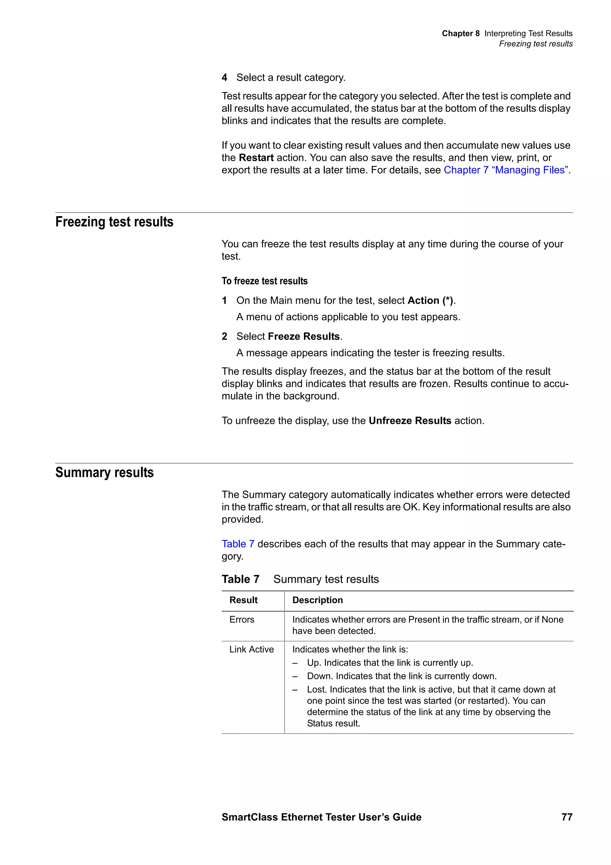 Chapter 8 Interpreting Test Results
Freezing test results
SmartClass Ethernet Tester User’s Guide 77
4 Select a result category.
Test results appear for the category you selected. After the test is complete and
all results have accumulated, the status bar at the bottom of the results display
blinks and indicates that the results are complete.
If you want to clear existing result values and then accumulate new values use
the Restart action. You can also save the results, and then view, print, or
export the results at a later time. For details, see Chapter 7 “Managing Files”.
Freezing test results
You can freeze the test results display at any time during the course of your
test.
To freeze test results
1 On the Main menu for the test, select Action (*).
A menu of actions applicable to you test appears.
2 Select Freeze Results.
A message appears indicating the tester is freezing results.
The results display freezes, and the status bar at the bottom of the result
display blinks and indicates that results are frozen. Results continue to accu-
mulate in the background.
To unfreeze the display, use the Unfreeze Results action.
Summary results
The Summary category automatically indicates whether errors were detected
in the traffic stream, or that all results are OK. Key informational results are also
provided.
Table 7 describes each of the results that may appear in the Summary cate-
gory.
Table 7 Summary test results
Result Description
Errors Indicates whether errors are Present in the traffic stream, or if None
have been detected.
Link Active Indicates whether the link is:
– Up. Indicates that the link is currently up.
– Down. Indicates that the link is currently down.
– Lost. Indicates that the link is active, but that it came down at
one point since the test was started (or restarted). You can
determine the status of the link at any time by observing the
Status result.
 