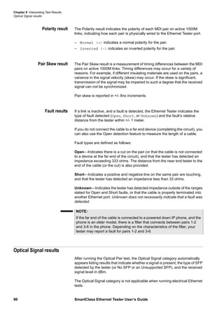 Chapter 8 Interpreting Test Results
Optical Signal results
90 SmartClass Ethernet Tester User’s Guide
Polarity result The Polarity result indicates the polarity of each MDI pair on active 1000M
links, indicating how each pair is physically wired to the Ethernet Tester port.
– Normal (+) indicates a normal polarity for the pair.
– Inverted (-) indicates an inverted polarity for the pair.
Pair Skew result The Pair Skew result is a measurement of timing differences between the MDI
pairs on active 1000M links. Timing differences may occur for a variety of
reasons. For example, if different insulating materials are used on the pairs, a
variance in the signal velocity (skew) may occur. If the skew is significant,
transmission of the signal may be impaired to such a degree that the received
signal can not be synchronized.
Pair skew is reported in +/- 8ns increments.
Fault results If a link is inactive, and a fault is detected, the Ethernet Tester indicates the
type of fault detected (Open, Short, or Unknown) and the fault’s relative
distance from the tester within +/- 1 meter.
If you do not connect the cable to a far end device (completing the circuit), you
can also use the Open detection feature to measure the length of a cable.
Fault types are defined as follows:
Open—Indicates there is a cut on the pair (or that the cable is not connected
to a device at the far end of the circuit), and that the tester has detected an
impedance exceeding 333 ohms. The distance from the near end tester to the
end of the cable (or the cut) is also provided.
Short—Indicates a positive and negative line on the same pair are touching,
and that the tester has detected an impedance less than 33 ohms.
Unknown—Indicates the tester has detected impedance outside of the ranges
stated for Open and Short faults, or that the cable is properly terminated into
another Ethernet port. Unknown does not necessarily indicate that a fault was
detected.
Optical Signal results
After running the Optical Pwr test, the Optical Signal category automatically
appears listing results that indicate whether a signal is present, the type of SFP
detected by the tester (or No SFP or an Unsupported SFP), and the received
signal level in dBm.
The Optical Signal category is not applicable when running electrical Ethernet
tests.
NOTE:
If the far end of the cable is connected to a powered down IP phone, and the
phone is an older model, there is a filter that connects between pairs 1-2
and 3-6 in the phone. Depending on the characteristics of the filter, your
tester may report a fault for pairs 1-2 and 3-6.
 