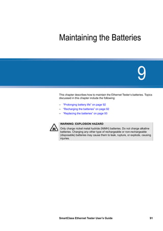 9
SmartClass Ethernet Tester User’s Guide 91
Chapter 9 Maintaining the Batteries
This chapter describes how to maintain the Ethernet Tester‘s batteries. Topics
discussed in this chapter include the following:
– “Prolonging battery life” on page 92
– “Recharging the batteries” on page 92
– “Replacing the batteries” on page 93
WARNING: EXPLOSION HAZARD
Only charge nickel metal hydride (NiMH) batteries. Do not charge alkaline
batteries. Charging any other type of rechargeable or non-rechargeable
(disposable) batteries may cause them to leak, rupture, or explode, causing
injuries.
 