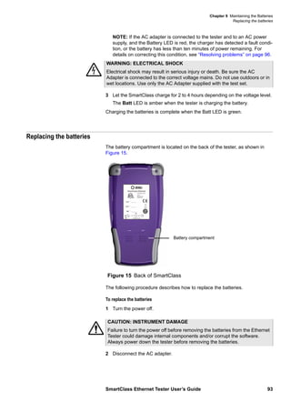 Chapter 9 Maintaining the Batteries
Replacing the batteries
SmartClass Ethernet Tester User’s Guide 93
NOTE: If the AC adapter is connected to the tester and to an AC power
supply, and the Battery LED is red, the charger has detected a fault condi-
tion, or the battery has less than ten minutes of power remaining. For
details on correcting this condition, see “Resolving problems” on page 96.
3 Let the SmartClass charge for 2 to 4 hours depending on the voltage level.
The Batt LED is amber when the tester is charging the battery.
Charging the batteries is complete when the Batt LED is green.
Replacing the batteries
The battery compartment is located on the back of the tester, as shown in
Figure 15.
The following procedure describes how to replace the batteries.
To replace the batteries
1 Turn the power off.
2 Disconnect the AC adapter.
WARNING: ELECTRICAL SHOCK
Electrical shock may result in serious injury or death. Be sure the AC
Adapter is connected to the correct voltage mains. Do not use outdoors or in
wet locations. Use only the AC Adapter supplied with the test set.
Figure 15 Back of SmartClass
Battery compartment
CAUTION: INSTRUMENT DAMAGE
Failure to turn the power off before removing the batteries from the Ethernet
Tester could damage internal components and/or corrupt the software.
Always power down the tester before removing the batteries.
 