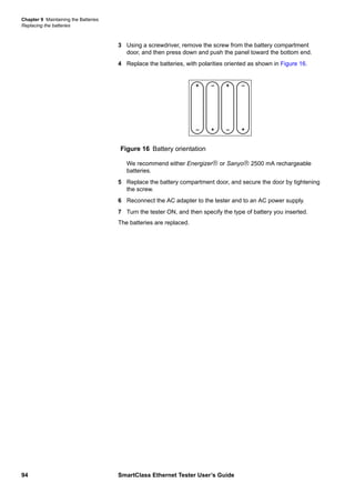 Chapter 9 Maintaining the Batteries
Replacing the batteries
94 SmartClass Ethernet Tester User’s Guide
3 Using a screwdriver, remove the screw from the battery compartment
door, and then press down and push the panel toward the bottom end.
4 Replace the batteries, with polarities oriented as shown in Figure 16.
We recommend either Energizer or Sanyo 2500 mA rechargeable
batteries.
5 Replace the battery compartment door, and secure the door by tightening
the screw.
6 Reconnect the AC adapter to the tester and to an AC power supply.
7 Turn the tester ON, and then specify the type of battery you inserted.
The batteries are replaced.
Figure 16 Battery orientation
+
– +
– +
– +
–
 