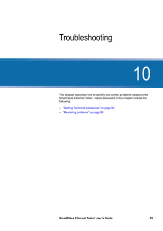 10
SmartClass Ethernet Tester User’s Guide 95
Chapter 10 Troubleshooting
This chapter describes how to identify and correct problems related to the
SmartClass Ethernet Tester. Topics discussed in this chapter include the
following:
– “Getting Technical Assistance” on page 96
– “Resolving problems” on page 96
 