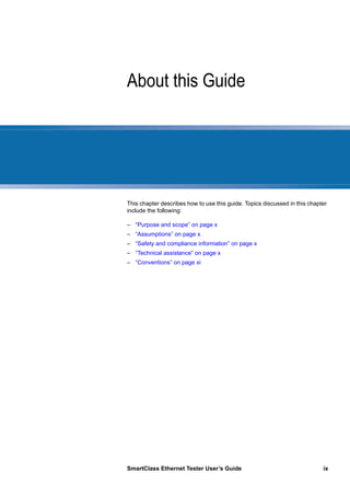 SmartClass Ethernet Tester User’s Guide ix
About this Guide
This chapter describes how to use this guide. Topics discussed in this chapter
include the following:
– “Purpose and scope” on page x
– “Assumptions” on page x
– “Safety and compliance information” on page x
– “Technical assistance” on page x
– “Conventions” on page xi
 
