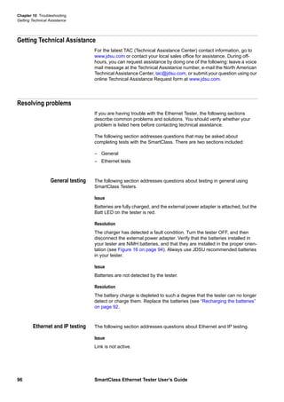 Chapter 10 Troubleshooting
Getting Technical Assistance
96 SmartClass Ethernet Tester User’s Guide
Getting Technical Assistance
For the latest TAC (Technical Assistance Center) contact information, go to
www.jdsu.com or contact your local sales office for assistance. During off-
hours, you can request assistance by doing one of the following: leave a voice
mail message at the Technical Assistance number, e-mail the North American
Technical Assistance Center, tac@jdsu.com, or submit your question using our
online Technical Assistance Request form at www.jdsu.com.
Resolving problems
If you are having trouble with the Ethernet Tester, the following sections
describe common problems and solutions. You should verify whether your
problem is listed here before contacting technical assistance.
The following section addresses questions that may be asked about
completing tests with the SmartClass. There are two sections included:
– General
– Ethernet tests
General testing The following section addresses questions about testing in general using
SmartClass Testers.
Issue
Batteries are fully charged, and the external power adapter is attached, but the
Batt LED on the tester is red.
Resolution
The charger has detected a fault condition. Turn the tester OFF, and then
disconnect the external power adapter. Verify that the batteries installed in
your tester are NiMH batteries, and that they are installed in the proper orien-
tation (see Figure 16 on page 94). Always use JDSU recommended batteries
in your tester.
Issue
Batteries are not detected by the tester.
Resolution
The battery charge is depleted to such a degree that the tester can no longer
detect or charge them. Replace the batteries (see “Recharging the batteries”
on page 92.
Ethernet and IP testing The following section addresses questions about Ethernet and IP testing.
Issue
Link is not active.
 