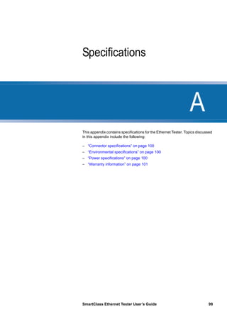 A
SmartClass Ethernet Tester User’s Guide 99
Appendix A Specifications
This appendix contains specifications for the Ethernet Tester. Topics discussed
in this appendix include the following:
– “Connector specifications” on page 100
– “Environmental specifications” on page 100
– “Power specifications” on page 100
– “Warranty information” on page 101
 