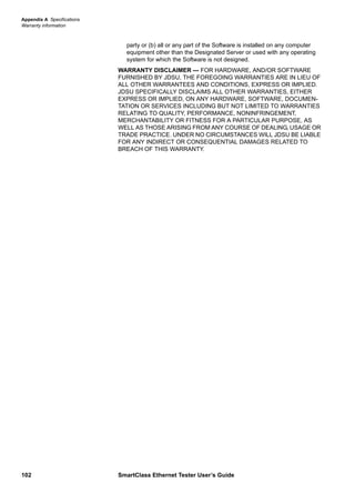Appendix A Specifications
Warranty information
102 SmartClass Ethernet Tester User’s Guide
party or (b) all or any part of the Software is installed on any computer
equipment other than the Designated Server or used with any operating
system for which the Software is not designed.
WARRANTY DISCLAIMER — FOR HARDWARE, AND/OR SOFTWARE
FURNISHED BY JDSU, THE FOREGOING WARRANTIES ARE IN LIEU OF
ALL OTHER WARRANTEES AND CONDITIONS, EXPRESS OR IMPLIED.
JDSU SPECIFICALLY DISCLAIMS ALL OTHER WARRANTIES, EITHER
EXPRESS OR IMPLIED, ON ANY HARDWARE, SOFTWARE, DOCUMEN-
TATION OR SERVICES INCLUDING BUT NOT LIMITED TO WARRANTIES
RELATING TO QUALITY, PERFORMANCE, NONINFRINGEMENT,
MERCHANTABILITY OR FITNESS FOR A PARTICULAR PURPOSE, AS
WELL AS THOSE ARISING FROM ANY COURSE OF DEALING, USAGE OR
TRADE PRACTICE. UNDER NO CIRCUMSTANCES WILL JDSU BE LIABLE
FOR ANY INDIRECT OR CONSEQUENTIAL DAMAGES RELATED TO
BREACH OF THIS WARRANTY.
 