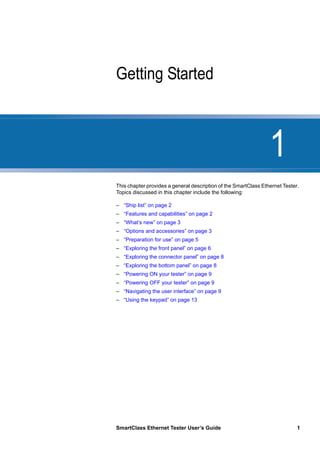 1
SmartClass Ethernet Tester User’s Guide 1
Chapter 1 Getting Started
This chapter provides a general description of the SmartClass Ethernet Tester.
Topics discussed in this chapter include the following:
– “Ship list” on page 2
– “Features and capabilities” on page 2
– “What’s new” on page 3
– “Options and accessories” on page 3
– “Preparation for use” on page 5
– “Exploring the front panel” on page 6
– “Exploring the connector panel” on page 8
– “Exploring the bottom panel” on page 8
– “Powering ON your tester” on page 9
– “Powering OFF your tester” on page 9
– “Navigating the user interface” on page 9
– “Using the keypad” on page 13
 