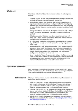 Chapter 1 Getting Started
What’s new
SmartClass Ethernet Tester User’s Guide 3
What’s new
This release of the SmartClass Ethernet tester includes the following new
features:
– Lockable keypad. You can lock your keypad during testing to prevent unin-
tentional key presses that might disrupt or end the test.
– Multiple traffic streams. The tester can now transmit and analyze up to
eight independent streams of layer 2 or layer 3 traffic. When configuring
the traffic, you can optionally assign a unique source MAC or IP addresses
to each individual stream, or you can use the same source address for all
streams.
– Configurable Acterna Test Packets (ATPs). You can now specify a fill byte
pattern for Acterna Test Packets. The pattern is used to populate the
payload.
– MPLS encapsulation.The tester now allows you to transmit layer 3 IP
traffic over a MPLS network by specifying MPLS label settings when you
configure traffic for single stream tests.
– IP Filter results. The source and destination addresses carried in filtered
layer 3 IP traffic now appear as test results when running single stream
layer 3 tests.
– Asymmetrical RFC-2544. An asymmetrical RFC-2544 script is now avail-
able which allows you to run the script in an end-to-end configuration at
different upstream and downstream line rates. The script is initiated by a
master tester on the near end. The master tester then automatically
configures the slave tester on the far end.
– Layer 4 loopbacks. You can loopback received layer 4 traffic when running
Layer 3 Traffic tests. Traffic is not analyzed for layer 4 statistics, the tester
simply swaps the source and destination port numbers carried in the
received traffic before looping it back to the source device.
Options and accessories
Each SmartClass Ethernet Tester provides one RJ-45 and one SFP jack on
the left side of the tester. The standard tester allows you to loopback 10/100/
1000 Base-T/TX Ethernet traffic from an electrical interface.
Software options When you order your tester, you can order the following software options to
expand your testing capability:
– TRAFFIC (TRF). The TRAFFIC software option allows you to generate
and transmit traffic over a 10/100/1000 Base-T/Tx electrical interface. If
you purchase the OPTICAL software option too, your tester can also
generate and transmit traffic over a 1000Base-X optical interface.
– OPTICAL (OPT). The OPTICAL software option allows you to use the SFP
jack on your tester to loopback 1000Base-X optical Ethernet traffic. If you
purchased the TRAFFIC software option too, your tester can also
generate and transmit traffic over a 1000Base-X optical interface.
– MPLS (MPL). The MPLS software option allows you to tag and analyze
MPLS encapsulated traffic. For details, see “Specifying VLAN, Q-in-Q, or
MPLS settings” on page 45.
 