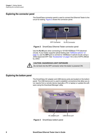 Chapter 1 Getting Started
Exploring the connector panel
8 SmartClass Ethernet Tester User’s Guide
Exploring the connector panel
The SmartClass connector panel is used to connect the Ethernet Tester to the
circuit for testing. Figure 2 shows the connector panel.
Use the RJ-45 jack when connecting to 10/100/1000Base-T/TX electrical
circuits. If your tester supports optical testing (see “Software options” on
page 3), use the SFP jack to connect to 1000Base-X optical circuits using a
JDSU-approved SFP. See “Accessories” on page 4 for a list of SFPs offered
by JDSU.
Exploring the bottom panel
The SmartClass AC adapter and USB device ports are located on the bottom
panel. The USB device port is used to establish connections that allow you to
run reports from a remote device (typically a PC or laptop) or update the soft-
ware using the Download Manager utility.
Figure 2 SmartClass Ethernet Tester connector panel
RJ-45 ConnectorSFP Connector
CAUTION: HAZARDOUS LIGHT EXPOSURE
Do not look into the SFP connector when the tester is powered ON.
Figure 3 SmartClass bottom panel
USB device portAC adapter port
 