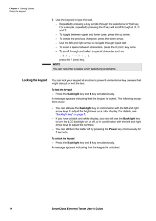 Chapter 1 Getting Started
Using the keypad
14 SmartClass Ethernet Tester User’s Guide
3 Use the keypad to type the text.
– Repeatedly pressing a key scrolls through the selections for that key.
For example, repeatedly pressing the 2 key will scroll through A, B, C
and 2.
– To toggle between upper and lower case, press the up arrow.
– To delete the previous character, press the down arrow.
– Use the left and right arrow to navigate through typed text.
– To enter a space between characters, press the 0 (zero) key once.
– To scroll through and select a special character such as:
. @ / , ‘ - ? ! _ 1
press the 1 (one) key.
Locking the keypad You can lock your keypad at anytime to prevent unintentional key presses that
might disrupt or end the test.
To lock the keypad
– Press the Backlight key and 8 key simultaneously.
A message appears indicating that the keypad is locked. The following excep-
tions occur:
– You can still use the Backlight key in combination with the left and right
arrow keys to adjust the brightness on a color display. For details, see
“Backlight key” on page 7.
– If you have a black and white display, you can still use the Backlight key
to turn the LCD backlight on or off, or in combination with the left and right
arrow keys to adjust the contrast.
– You can still turn the tester off by pressing the Power key continuously for
7 seconds.
To unlock the keypad
– Press the Backlight key and 8 key simultaneously.
A message appears indicating that the keypad is unlocked.
NOTE
You can not enter a space when specifying a filename.
 