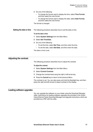 Chapter 2 Instrument Settings
Adjusting the contrast
SmartClass Ethernet Tester User’s Guide 17
3 Do one of the following:
– To change the format used to display the time, select Time Format,
and then select the new format.
– To change the format used to display the date, select Date Format,
and then select the new format.
The format is changed.
Setting the date or time The following procedure describes how to set the date or time.
To set the date or time
1 Select System Settings from the Main Menu.
2 Select Set Time/Date.
3 Do one of the following:
– To set the time, select Set Time, and then enter the time.
– To set the date, select Set Date, and then enter the date.
The date or time is set.
Adjusting the contrast
The following procedure describes how to adjust the contrast.
To adjust the contrast
1 Select System Settings from the Main Menu.
2 Select Control Contrast.
3 Change the contrast level using the right or left arrow key.
4 Press the Cancel key to return to the previous Menu.
The contrast is set. You can also press and hold the Backlight key, and then
press the right and left arrows to adjust contrast of the display.
Loading software upgrades
You can upgrade the software on your tester using the Download Manager
utility. Instructions for loading software upgrades are provided in the Smart-
Class Ethernet Tester Download Manager and Upgrade Instructions, which are
provided as a PDF with the utility.
 
