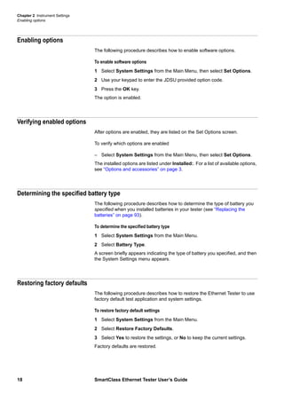 Chapter 2 Instrument Settings
Enabling options
18 SmartClass Ethernet Tester User’s Guide
Enabling options
The following procedure describes how to enable software options.
To enable software options
1 Select System Settings from the Main Menu, then select Set Options.
2 Use your keypad to enter the JDSU provided option code.
3 Press the OK key.
The option is enabled.
Verifying enabled options
After options are enabled, they are listed on the Set Options screen.
To verify which options are enabled
– Select System Settings from the Main Menu, then select Set Options.
The installed options are listed under Installed:. For a list of available options,
see “Options and accessories” on page 3.
Determining the specified battery type
The following procedure describes how to determine the type of battery you
specified when you installed batteries in your tester (see “Replacing the
batteries” on page 93).
To determine the specified battery type
1 Select System Settings from the Main Menu.
2 Select Battery Type.
A screen briefly appears indicating the type of battery you specified, and then
the System Settings menu appears.
Restoring factory defaults
The following procedure describes how to restore the Ethernet Tester to use
factory default test application and system settings.
To restore factory default settings
1 Select System Settings from the Main Menu.
2 Select Restore Factory Defaults.
3 Select Yes to restore the settings, or No to keep the current settings.
Factory defaults are restored.
 
