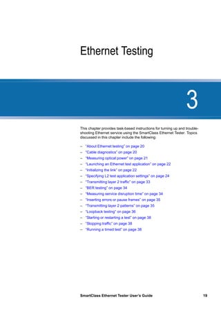 3
SmartClass Ethernet Tester User’s Guide 19
Chapter 3 Ethernet Testing
This chapter provides task-based instructions for turning up and trouble-
shooting Ethernet service using the SmartClass Ethernet Tester. Topics
discussed in this chapter include the following:
– “About Ethernet testing” on page 20
– “Cable diagnostics” on page 20
– “Measuring optical power” on page 21
– “Launching an Ethernet test application” on page 22
– “Initializing the link” on page 22
– “Specifying L2 test application settings” on page 24
– “Transmitting layer 2 traffic” on page 33
– “BER testing” on page 34
– “Measuring service disruption time” on page 34
– “Inserting errors or pause frames” on page 35
– “Transmitting layer 2 patterns” on page 35
– “Loopback testing” on page 36
– “Starting or restarting a test” on page 38
– “Stopping traffic” on page 38
– “Running a timed test” on page 38
 
