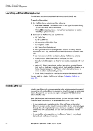 Chapter 3 Ethernet Testing
Launching an Ethernet test application
22 SmartClass Ethernet Tester User’s Guide
Launching an Ethernet test application
The following procedure describes how to launch an Ethernet test.
To launch an Ethernet test
1 On the Main Menu, select one of the following:
– Electrical Ethernet. Launches a menu of test applications for testing
10/100/1000 Mbps electrical Ethernet.
– Optical Ethernet. Launches a menu of test applications for testing
1000 Mbps optical Ethernet.
2 Select one of the following test applications:
– L2 Traffic Test
– L2 RFC-2544 Test
– L2 Asymmetric RFC-2544 Test
– L2 Loopback Mode
– L2 Pattern Test (Optical only)
A message briefly appears stating that the tester is launching the test
application, and if you selected an optical test application, turns the laser
ON.
A test menu appears for the application, listing the following options:
– Configuration. Select this option to configure your test.
– Results. Select this option to observe test results associated with your
test.
– Action (*). Select this option to perform key actions required for your
test, such as starting or restarting a test, starting traffic or looping up a
tester. You can also press the *Action button at any time to view a
menu of actions applicable to your test.
– Error. Select this option to insert errors or pause frames as you test.
You are ready to initialize the Ethernet link (see “Initializing the link” on
page 22).
Initializing the link
Initializing an Ethernet link involves specifying the settings required to establish
connectivity with another Ethernet device on a circuit (link), such as auto-nego-
tiation, flow control, and speed and duplex settings (for 10/100 electrical
Ethernet traffic only).
After specifying the link initialization settings, you are ready to connect the
Ethernet Tester (or testers) to an access element on the circuit.
– If you enabled auto-negotiation on the Ethernet Tester, and another
Ethernet device is on the circuit, the tester and the device automatically go
through the auto-negotiation process. After auto-negotiation is complete,
an Ethernet link is established, and idle traffic is transmitted over the
circuit.
– If you disabled auto-negotiation on the Ethernet Tester, it immediately
transmits idle traffic over the circuit.
 