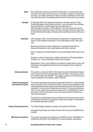 ii SmartClass Ethernet Tester User’s Guide
Notice Every effort was made to ensure that the information in this document was
accurate at the time of printing. However, information is subject to change with-
out notice, and JDSU reserves the right to provide an addendum to this docu-
ment with information not available at the time that this document was created.
Copyright © Copyright 2009, JDS Uniphase Corporation. All rights reserved. JDSU,
Enabling Broadband and Optical Innovation, Communications Test and Mea-
surement Solutions, and the JDSU logo are trademarks of
JDS Uniphase Corporation (“JDS Uniphase”). All other trademarks are the
property of their respective owners. No part of this guide may be reproduced
or transmitted electronically or otherwise without written permission of the pub-
lisher.
Trademarks JDS Uniphase, JDSU, and SmartClass are trademarks or registered trade-
marks of JDS Uniphase Corporation in the United States and/or other coun-
tries.
Microsoft and Excel are either trademarks or registered trademarks of
Microsoft Corporation in the United States and/or other countries.
PDF is a trademark of Adobe Systems in the United States and/or other coun-
tries.
Energizer is either a trademark or registered trademark of Eveready Battery
Company, Inc. in the United States and/or other countries.
Specifications, terms, and conditions are subject to change without notice. All
trademarks and registered trademarks are the property of their respective
companies.
Ordering information This guide is a product of JDSU's Technical Information Development Depart-
ment, issued as part of the SmartClass Ethernet Tester. The catalog number
for a printed guide is ML-5053901. The catalog number for a CD containing all
user documentation and utilities is CML-21099708.
Federal Communications
Commission (FCC) Notice
This product was tested and found to comply with the limits for a Class B digital
device, pursuant to Part 15 of the FCC Rules. These limits are designed to pro-
vide reasonable protection against harmful interference when the equipment is
operated in a commercial or residential environment. This product generates,
uses, and can radiate radio frequency energy and, if not installed and used in
accordance with the instruction manual, may cause harmful interference to
radio communications.
The authority to operate this product is conditioned by the requirements that no
modifications be made to the equipment unless the changes or modifications
are expressly approved by JDSU.
Industry Canada Requirements This Class B digital apparatus complies with Canadian ICES-003.
Cet appareil numérique de la classe B est conforme à la norme NMB-003 du
Canada.
EMC Directive Compliance This product was tested and conforms to the EMC Directive, 89/336/EEC as
amended by 92/31/EEC and 93/68/EEC for electromagnetic compatibility.
 